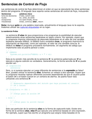 Sentencias de Control de Flujo
Las sentencias de control de flujo determinan el orden en que se ejecutarán las otras sentencias
dentro del programa. El lenguaje Java soporta varias sentencias de control de flujo, incluyendo:
Sentencias palabras clave
toma de decisiones if-else, switch-case
bucles for, while, do-while
excepciones try-catch-finally, throw
miscelaneas break, continue, label:, return
Nota: Aunque goto es una palabra reservada, actualmente el lenguaje Java no la soporta.
Podemos utilizar las rupturas etiquetadas en su lugar.
La sentencia if-else
La sentencia if-else de java proporciona a los programas la posibilidad de ejecutar
selectivamente otras sentencias basándose en algún criterio. Por ejemplo, supon que
tu programa imprime información de depurado basándose en el valor de una variable
booleana llamada DEBUG. Si DEBUG fuera verdadera true, el programa imprimiría la
información de depurado, como por ejemplo, el valor de una variable como x. Si
DEBUG es false el programa procederá normalmente. Un segmento de código que
implemente esto se podría parecer a este:
. . .
if (DEBUG)
System.out.println("DEBUG: x = " + x);
. . .
Esta es la versión más sencilla de la sentencia if: la sentencia gobernada por if se
ejecuta si alguna codición es verdadera. Generalmente, la forma sencilla de if se puede
escribir así:
if (expresión)
sentencia
Pero, ¿y si quieres ejecutar un juego diferente de sentencias si la expresión es falsa?
Bien, puedes utilizar la sentencia else. Echemos un vistazo a otro ejemplo. Supon que
tu programa necesita realizar diferentes acciones dependiendo de que el usuario pulse
el botón OK o el botón Cancel en un ventana de alarma. Se podría hacer esto
utilizando una sentencia if:
. . .
// Respuesta dependiente del botoón que haya pulsado el usuario
// OK o Cancel
. . .
if (respuesta == OK) {
. . .
// Código para la acción OK
. . .
} else {
. . .
// código para la acción Cancel
. . .
}
Este uso particular de la sentencia else es la forma de capturarlo todo. Existe otra
forma de la sentecia else, else if que ejecuta una sentencia basada en otra expresión.
Por ejemplo, supon que has escrito un programa que asigna notas basadas en la
 
