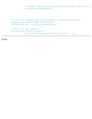 // Delete the cookie by setting its maximum age to zero
thisCookie.setMaxAge(0);
}
}
}
// also set content type header before accessing the Writer
response.setContentType("text/html");
PrintWriter out = response.getWriter();
//Print out the response
out.println("<html> <head>" +
"<title>Your Shopping Cart</title>" + ...);
Ozito
 
