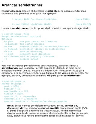 Arrancar servletrunner
El servletrunner está en el directorio <jsdk>/bin. Se podrá ejecutar más
facilmente si lo ponemos en el path. Por ejemplo:
% setenv PATH /usr/local/jsdk/bin: (para UNIX)
C> set PATH=C:jsdkbin;%PATH% (para Win32)
Llamar a servletrunner con la opción -help muestra una ayuda sin ejecutarlo:
% servletrunner -help
Usage: servletrunner [options]
Options:
-p port the port number to listen on
-b backlog the listen backlog
-m max maximum number of connection handlers
-t timeout connection timeout in milliseconds
-d dir servlet directory
-r root document root directory
-s filename servlet property file name
-v verbose output
%
Para ver los valores por defecto de estas opciones, podemos llamar a
servletrunner con la opción -v. Esto arranca la utilidad, se debe parar
inmediatamente si una vez obtenida la información no estamos listos para
ejecutarlo. o si queremos ejecutar algo distinto de los valores por defecto. Por
ejemplo, en Unix, utilizando el comando kill para parar servletrunner.
% servletrunner -v
Server settings:
port = 8080
backlog = 50
max handlers = 100
timeout = 5000
servlet dir = ./examples
document dir = ./examples
servlet propfile = ./examples/servlet.properties
Nota: En los valores por defecto mostrados arriba. servlet dir,
document dir y el directorio servlet propfile contienen un punto (".").
El punto designa el directorio de trabajo actual. Normalmente este
directorio es desde donde se arranca el ejecutable. Sin embargo, en este
caso, el punto se refiere al directorio donde está instalado el "servlet
 