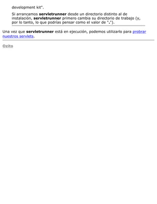 development kit".
Si arrancamos servletrunner desde un directorio distinto al de
instalación, servletrunner primero cambia su directorio de trabajo (y,
por lo tanto, lo que podrías pensar como el valor de ".").
Una vez que servletrunner está en ejecución, podemos utilizarlo para probrar
nuestros servlets.
Ozito
 