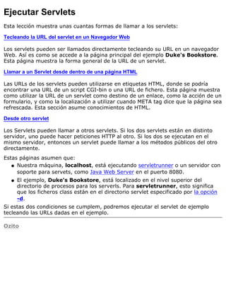 Ejecutar Servlets
Esta lección muestra unas cuantas formas de llamar a los servlets:
Tecleando la URL del servlet en un Navegador Web
Los servlets pueden ser llamados directamente tecleando su URL en un navegador
Web. Así es como se accede a la página principal del ejemplo Duke's Bookstore.
Esta página muestra la forma general de la URL de un servlet.
Llamar a un Servlet desde dentro de una página HTML
Las URLs de los servlets pueden utilizarse en etiquetas HTML, donde se podría
encontrar una URL de un script CGI-bin o una URL de fichero. Esta página muestra
como utilizar la URL de un servlet como destino de un enlace, como la acción de un
formulario, y como la localización a utilizar cuando META tag dice que la página sea
refrescada. Esta sección asume conocimientos de HTML.
Desde otro servlet
Los Servlets pueden llamar a otros servlets. Si los dos servlets están en distinto
servidor, uno puede hacer peticiones HTTP al otro. Si los dos se ejecutan en el
mismo servidor, entonces un servlet puede llamar a los métodos públicos del otro
directamente.
Estas páginas asumen que:
Nuestra máquina, localhost, está ejecutando servletrunner o un servidor con
soporte para servets, como Java Web Server en el puerto 8080.
q
El ejemplo, Duke's Bookstore, está localizado en el nivel superior del
directorio de procesos para los serverls. Para servletrunner, esto significa
que los ficheros class están en el directorio servlet especificado por la opción
-d.
q
Si estas dos condiciones se cumplem, podremos ejecutar el servlet de ejemplo
tecleando las URLs dadas en el ejemplo.
Ozito
 