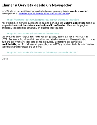 Llamar a Servlets desde un Navegador
La URL de un servlet tiene la siguiente forma general, donde nombre-servlet
corresponde al nombre que le hemos dado a nuestro servlet:
http://nombre-de-máquina:puerto/servlet/nombre-servlet
Por ejemplo, el servlet que lanza la página principal de Duke's Bookstore tiene la
propiedad servlet.bookstore.code=BookStoreServlet. Para ver la página
principal, teclearemos esta URL en nuestro navegador:
http://localhost:8080/servlet/bookstore
Las URLs de servlets pueden contener preguntas, como las peticiones GET de
HTTP. Por ejemplo, el servlet que sirve los detalles sobre un libro particular toma el
número de inventario del libro como pregunta. El nombre del servlet es
bookdetails; la URL del servlet para obtener (GET) y mostrar toda la información
sobre las caracterísitcas de un libro:
http://localhost:8080/servlet/bookdetails?bookId=203
Ozito
 