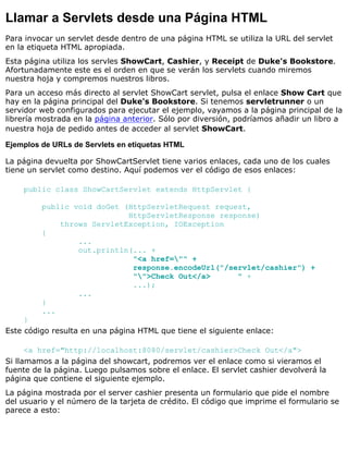 Llamar a Servlets desde una Página HTML
Para invocar un servlet desde dentro de una página HTML se utiliza la URL del servlet
en la etiqueta HTML apropiada.
Esta página utiliza los servles ShowCart, Cashier, y Receipt de Duke's Bookstore.
Afortunadamente este es el orden en que se verán los servlets cuando miremos
nuestra hoja y compremos nuestros libros.
Para un acceso más directo al servlet ShowCart servlet, pulsa el enlace Show Cart que
hay en la página principal del Duke's Bookstore. Si tenemos servletrunner o un
servidor web configurados para ejecutar el ejemplo, vayamos a la página principal de la
librería mostrada en la página anterior. Sólo por diversión, podríamos añadir un libro a
nuestra hoja de pedido antes de acceder al servlet ShowCart.
Ejemplos de URLs de Servlets en etiquetas HTML
La página devuelta por ShowCartServlet tiene varios enlaces, cada uno de los cuales
tiene un servlet como destino. Aquí podemos ver el código de esos enlaces:
public class ShowCartServlet extends HttpServlet {
public void doGet (HttpServletRequest request,
HttpServletResponse response)
throws ServletException, IOException
{
...
out.println(... +
"<a href="" +
response.encodeUrl("/servlet/cashier") +
"">Check Out</a> " +
...);
...
}
...
}
Este código resulta en una página HTML que tiene el siguiente enlace:
<a href="http://localhost:8080/servlet/cashier>Check Out</a">
Si llamamos a la página del showcart, podremos ver el enlace como si vieramos el
fuente de la página. Luego pulsamos sobre el enlace. El servlet cashier devolverá la
página que contiene el siguiente ejemplo.
La página mostrada por el server cashier presenta un formulario que pide el nombre
del usuario y el número de la tarjeta de crédito. El código que imprime el formulario se
parece a esto:
 