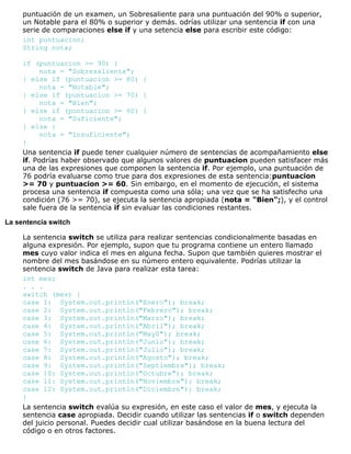 puntuación de un examen, un Sobresaliente para una puntuación del 90% o superior,
un Notable para el 80% o superior y demás. odrías utilizar una sentencia if con una
serie de comparaciones else if y una setencia else para escribir este código:
int puntuacion;
String nota;
if (puntuacion >= 90) {
nota = "Sobresaliente";
} else if (puntuacion >= 80) {
nota = "Notable";
} else if (puntuacion >= 70) {
nota = "Bien";
} else if (puntuacion >= 60) {
nota = "Suficiente";
} else {
nota = "Insuficiente";
}
Una sentencia if puede tener cualquier número de sentencias de acompañamiento else
if. Podrías haber observado que algunos valores de puntuacion pueden satisfacer más
una de las expresiones que componen la sentencia if. Por ejemplo, una puntuación de
76 podría evaluarse como true para dos expresiones de esta sentencia:puntuacion
>= 70 y puntuacion >= 60. Sin embargo, en el momento de ejecución, el sistema
procesa una sentencia if compuesta como una sóla; una vez que se ha satisfecho una
condición (76 >= 70), se ejecuta la sentencia apropiada (nota = "Bien";), y el control
sale fuera de la sentencia if sin evaluar las condiciones restantes.
La sentencia switch
La sentencia switch se utiliza para realizar sentencias condicionalmente basadas en
alguna expresión. Por ejemplo, supon que tu programa contiene un entero llamado
mes cuyo valor indica el mes en alguna fecha. Supon que también quieres mostrar el
nombre del mes basándose en su número entero equivalente. Podrías utilizar la
sentencia switch de Java para realizar esta tarea:
int mes;
. . .
switch (mes) {
case 1: System.out.println("Enero"); break;
case 2: System.out.println("Febrero"); break;
case 3: System.out.println("Marzo"); break;
case 4: System.out.println("Abril"); break;
case 5: System.out.println("May0"); break;
case 6: System.out.println("Junio"); break;
case 7: System.out.println("Julio"); break;
case 8: System.out.println("Agosto"); break;
case 9: System.out.println("Septiembre"); break;
case 10: System.out.println("Octubre"); break;
case 11: System.out.println("Noviembre"); break;
case 12: System.out.println("Diciembre"); break;
}
La sentencia switch evalúa su expresión, en este caso el valor de mes, y ejecuta la
sentencia case apropiada. Decidir cuando utilizar las sentencias if o switch dependen
del juicio personal. Puedes decidir cual utilizar basándose en la buena lectura del
código o en otros factores.
 