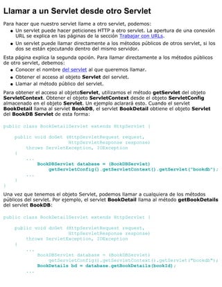 Llamar a un Servlet desde otro Servlet
Para hacer que nuestro servlet llame a otro servlet, podemos:
Un servlet puede hacer peticiones HTTP a otro servlet. La apertura de una conexión
URL se explica en las páginas de la sección Trabajar con URLs.
q
Un servlet puede llamar directamente a los métodos públicos de otros servlet, si los
dos se están ejecutando dentro del mismo servidor.
q
Esta página explica la segunda opción. Para llamar directamente a los métodos públicos
de otro servlet, debemos:
Conocer el nombre del servlet al que queremos llamar.q
Obtener el acceso al objeto Servlet del servlet.q
Llamar al método público del servlet.q
Para obtener el acceso al objetoServlet, utilizamos el método getServlet del objeto
ServletContext. Obtener el objeto ServletContext desde el objeto ServletConfig
almacenado en el objeto Servlet. Un ejemplo aclarará esto. Cuando el servlet
BookDetail llama al servlet BookDB, el servlet BookDetail obtiene el objeto Servlet
del BookDB Servlet de esta forma:
public class BookDetailServlet extends HttpServlet {
public void doGet (HttpServletRequest request,
HttpServletResponse response)
throws ServletException, IOException
{
...
BookDBServlet database = (BookDBServlet)
getServletConfig().getServletContext().getServlet("bookdb");
...
}
}
Una vez que tenemos el objeto Servlet, podemos llamar a cualquiera de los métodos
públicos del servlet. Por ejemplo, el servlet BookDetail llama al método getBookDetails
del servlet BookDB:
public class BookDetailServlet extends HttpServlet {
public void doGet (HttpServletRequest request,
HttpServletResponse response)
throws ServletException, IOException
{
...
BookDBServlet database = (BookDBServlet)
getServletConfig().getServletContext().getServlet("bookdb");
BookDetails bd = database.getBookDetails(bookId);
...
 