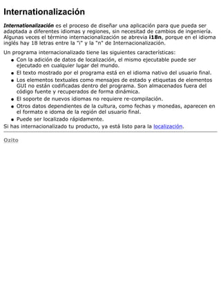 Internationalización
Internationalización es el proceso de diseñar una aplicación para que pueda ser
adaptada a diferentes idiomas y regiones, sin necesitad de cambios de ingeniería.
Algunas veces el término internacionalización se abrevia i18n, porque en el idioma
inglés hay 18 letras entre la "i" y la "n" de Internacionalización.
Un programa internacionalizado tiene las siguientes características:
Con la adición de datos de localización, el mismo ejecutable puede ser
ejecutado en cualquier lugar del mundo.
q
El texto mostrado por el programa está en el idioma nativo del usuario final.q
Los elementos textuales como mensajes de estado y etiquetas de elementos
GUI no están codificadas dentro del programa. Son almacenados fuera del
código fuente y recuperados de forma dinámica.
q
El soporte de nuevos idiomas no requiere re-compilación.q
Otros datos dependientes de la cultura, como fechas y monedas, aparecen en
el formato e idoma de la región del usuario final.
q
Puede ser localizado rápidamente.q
Si has internacionalizado tu producto, ya está listo para la localización.
Ozito
 