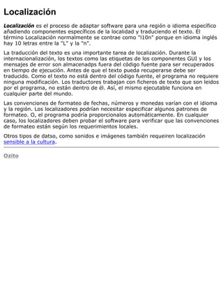 Localización
Localización es el proceso de adaptar software para una región o idioma específico
añadiendo componentes específicos de la localidad y traduciendo el texto. El
término Localización normalmente se contrae como "l10n" porque en idioma inglés
hay 10 letras entre la "L" y la "n".
La traducción del texto es una importante tarea de localización. Durante la
internacionalización, los textos como las etiquetas de los componentes GUI y los
mensajes de error son almacenadps fuera del código fuente para ser recuperados
en tiempo de ejecución. Antes de que el texto pueda recuperarse debe ser
traducido. Como el texto no está dentro del código fuente, el programa no requiere
ninguna modificación. Los traductores trabajan con ficheros de texto que son leidos
por el programa, no están dentro de él. Así, el mismo ejecutable funciona en
cualquier parte del mundo.
Las convenciones de formateo de fechas, números y monedas varían con el idioma
y la región. Los localizadores podrían necesitar especificar algunos patrones de
formateo. O, el programa podría proporcionalos automáticamente. En cualquier
caso, los localizadores deben probar el software para verificar que las convenciones
de formateo están según los requerimientos locales.
Otros tipos de datso, como sonidos e imágenes también requeiren localización
sensible a la cultura.
Ozito
 