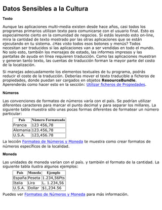 Datos Sensibles a la Cultura
Texto
Aunque las aplicaciones multi-media existen desde hace años, casi todos los
programas primarios utilizan texto para comunicarse con el usuario final. Esto es
especialmente cierto en la comunidad de negocios. Si estás leyendo esto on-line,
mira la cantidad de texto mostrado por las otras aplicaciones que se están
ejecutando en tu sistema. ¿Has visto todos esos botones y menús? Todos
necesitan ser traducidos si las aplicaciones van a ser vendidas en todo el mundo.
No solo esto, también los mensajes de estado, las informes impresos y las
pantallas de ayuda en línea requieren traducción. Como las aplicaciones muestran
y generan tanto texto, las cuentas de traducción forman la mayor parte del costo
de la localización.
Si manejas adecuadamente los elementos textuales de tu programa, podrás
reducir el coste de la traducción. Deberías mover el texto traducible a ficheros de
propiedades, donde puedan ser cargados en objetos ResourceBundle.
Aperenderás como hacer esto en la sección: Utilizar ficheros de Propiedades.
Números
Las convenciones de formateo de números varía con el país. Se podrían utilizar
diferentes caracteres para marcar el punto decimal y para separar los millares. La
siguiente tabla muestra sólo unas pocas formas diferentes de formatear un número
particular:
País Número Formateado
Francia 123 456,78
Alemania 123.456,78
U.S.A. 123,456.78
La lección Formateo de Números y Moneda te muestra como crear formatos de
números específicos de la localidad.
Moneda
Las unidades de moneda varían con el país. y también el formato de la cantidad. La
siguiente tabla ilustra algunos ejemplos:
País Moneda Ejemplo
España Peseta 1.234,56Pts
Italia Lira L. 1.234,56
U.S.A. Dollar $1,234.56
Puedes ver Formateo de Números y Moneda para más información.
 