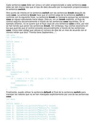 Cada sentencia case debe ser única y el valor proporcionado a cada sentencia case
debe ser del mismo tipo que el tipo de dato devuelto por la expresión proporcionada a
la sentencia switch.
Otro punto de interes en la sentencia switch son las sentencias break después de
cada case. La sentencia break hace que el control salga de la sentencia switch y
continúe con la siguiente línea. La sentencia break es necesaria porque las sentencias
case se siguen ejecutando hacia abajo. Esto es, sin un break explícito, el flujo de
control seguiría secuencialmente a través de las sentencias case siguientes. En el
ejemplo anterior, no se quiere que el flujo vaya de una sentencia case a otra, por eso
se han tenido que poner las sentencias break. Sin embargo, hay ciertos escenario en
los que querrás que el control proceda secuencialmente a través de las sentencias
case. Como este código que calcula el número de días de un mes de acuerdo con el
ritmico refrán que dice "Treinta tiene Septiembre...".
int mes;
int numeroDias;
. . .
switch (mes) {
case 1:
case 3:
case 5:
case 7:
case 8:
case 10:
case 12:
numeroDias = 31;
break;
case 4:
case 6:
case 9:
case 11:
numeroDias = 30;
break;
case 2:
if ( ((ano % 4 == 0) && !(ano % 100 == 0)) || ano % 400 == 0) )
numeroDias = 29;
else
numeroDias = 28;
break;
}
Finalmente, puede utilizar la sentencia default al final de la sentencia switch para
manejar los valores que no se han manejado explícitamente por una de las sentencias
case.
int mes;
. . .
switch (mes) {
case 1: System.out.println("Enero"); break;
case 2: System.out.println("Febrero"); break;
case 3: System.out.println("Marzo"); break;
case 4: System.out.println("Abril"); break;
case 5: System.out.println("Mayo"); break;
case 6: System.out.println("Junio"); break;
case 7: System.out.println("Julio"); break;
 