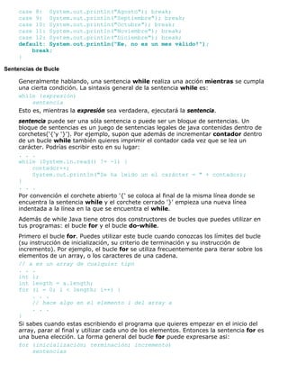 case 8: System.out.println("Agosto"); break;
case 9: System.out.println("Septiembre"); break;
case 10: System.out.println("Octubre"); break;
case 11: System.out.println("Noviembre"); break;
case 12: System.out.println("Diciembre"); break;
default: System.out.println("Ee, no es un mes válido!");
break;
}
Sentencias de Bucle
Generalmente hablando, una sentencia while realiza una acción mientras se cumpla
una cierta condición. La sintaxis general de la sentencia while es:
while (expresión)
sentencia
Esto es, mientras la expresión sea verdadera, ejecutará la sentencia.
sentencia puede ser una sóla sentencia o puede ser un bloque de sentencias. Un
bloque de sentencias es un juego de sentencias legales de java contenidas dentro de
corchetes('{'y '}'). Por ejemplo, supon que además de incrementar contador dentro
de un bucle while también quieres imprimir el contador cada vez que se lea un
carácter. Podrías escribir esto en su lugar:
. . .
while (System.in.read() != -1) {
contador++;
System.out.println("Se ha leido un el carácter = " + contador);
}
. . .
Por convención el corchete abierto '{' se coloca al final de la misma línea donde se
encuentra la sentencia while y el corchete cerrado '}' empieza una nueva línea
indentada a la línea en la que se encuentra el while.
Además de while Java tiene otros dos constructores de bucles que puedes utilizar en
tus programas: el bucle for y el bucle do-while.
Primero el bucle for. Puedes utilizar este bucle cuando conozcas los límites del bucle
(su instrucción de inicialización, su criterio de terminación y su instrucción de
incremento). Por ejemplo, el bucle for se utiliza frecuentemente para iterar sobre los
elementos de un array, o los caracteres de una cadena.
// a es un array de cualquier tipo
. . .
int i;
int length = a.length;
for (i = 0; i < length; i++) {
. . .
// hace algo en el elemento i del array a
. . .
}
Si sabes cuando estas escribiendo el programa que quieres empezar en el inicio del
array, parar al final y utilizar cada uno de los elementos. Entonces la sentencia for es
una buena elección. La forma general del bucle for puede expresarse asi:
for (inicialización; terminación; incremento)
sentencias
 