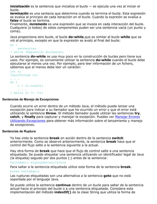 inicialización es la sentencia que inicializa el bucle -- se ejecuta una vez al iniciar el
bucle.
terminación es una sentecia que determina cuando se termina el bucle. Esta expresión
se evalúa al principio de cada iteracción en el bucle. Cuando la expreión se evalúa a
false el bucle se termina.
Finalmente, incremento es una expresión que se invoca en cada interacción del bucle.
Cualquiera (o todos) de estos componentes puden ser una sentencia vacía (un punto y
coma).
Java proporciona otro bucle, el bucle do-while,que es similar al bucle while que se
vió al principio, excepto en que la expresión se avalú al final del bucle:
do {
sentencias
} while (Expresión Booleana);
La sentencia do-while se usa muy poco en la construcción de bucles pero tiene sus
usos. Por ejemplo, es conveniente utilizar la sentencia do-while cuando el bucle debe
ejecutarse al menos una vez. Por ejemplo, para leer información de un fichero,
sabemos que al menos debe leer un carácter:
int c;
InputStream in;
. . .
do {
c = in.read();
. . .
} while (c != -1);
Sentencias de Manejo de Excepciones
Cuando ocurre un error dentro de un método Java, el método puede lanzar una
excepción para indicar a su llamador que ha ocurrido un error y que el error está
utilizando la sentencia throw. El método llamador puede utilizar las sentencias try,
catch, y finally para capturar y manejar la excepción. Puedes ver Manejar Errores
Utilizando Excepciones para obtener más información sobre el lanzamiento y manejo
de excepciones.
Sentencias de Ruptura
Ya has visto la sentencia break en acción dentro de la sentencia switch
anteriormente. Como se observó anteriormente, la sentencia break hace que el
control del flujo salte a la sentencia siguiente a la actual.
Hay otra forma de break que hace que el flujo de control salte a una sentencia
etiquetada. Se puede etiquetar una sentencia utilizando un identificador legal de Java
(la etiqueta) seguido por dos puntos (:) antes de la sentencia:
SaltaAqui: algunaSentenciaJava
Para saltar a la sentencia etiquetada utilice esta forma de la sentencia break.
break SaltaAqui;
Las rupturas etiquetadas son una alternativa a la sentencia goto que no está
soportada por el lenguaje Java.
Se puede utiliza la sentencia continue dentro de un bucle para saltar de la sentencia
actual hacia el principio del bucle o a una sentencia etiquetada. Considera esta
implementación del método indexOf() de la clase String que utiliza la forma de
 