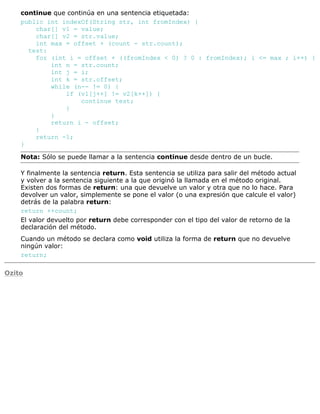 continue que continúa en una sentencia etiquetada:
public int indexOf(String str, int fromIndex) {
char[] v1 = value;
char[] v2 = str.value;
int max = offset + (count - str.count);
test:
for (int i = offset + ((fromIndex < 0) ? 0 : fromIndex); i <= max ; i++) {
int n = str.count;
int j = i;
int k = str.offset;
while (n-- != 0) {
if (v1[j++] != v2[k++]) {
continue test;
}
}
return i - offset;
}
return -1;
}
Nota: Sólo se puede llamar a la sentencia continue desde dentro de un bucle.
Y finalmente la sentencia return. Esta sentencia se utiliza para salir del método actual
y volver a la sentencia siguiente a la que originó la llamada en el método original.
Existen dos formas de return: una que devuelve un valor y otra que no lo hace. Para
devolver un valor, simplemente se pone el valor (o una expresión que calcule el valor)
detrás de la palabra return:
return ++count;
El valor devuelto por return debe corresponder con el tipo del valor de retorno de la
declaración del método.
Cuando un método se declara como void utiliza la forma de return que no devuelve
ningún valor:
return;
Ozito
 