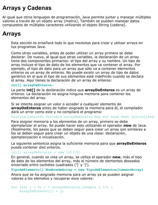 Arrays y Cadenas
Al igual que otros lenguajes de programación, Java permite juntar y manejar múltiples
valores a través de un objeto array (matriz). También se pueden manejar datos
compuestos de múltiples caracteres utilizando el objeto String (cadena).
Arrays
Esta sección te enseñará todo lo que necesitas para crear y utilizar arrays en
tus programas Java.
Como otras variables, antes de poder utilizar un array primero se debe
declarar. De nuevo, al igual que otras variables, la declaración de un array
tiene dos componentes primarios: el tipo del array y su nombre. Un tipo de
array incluye el tipo de dato de los elementos que va contener el array. Por
ejemplo, el tipo de dato para un array que sólo va a contener elementos
enteros es un array de enteros. No puede existir un array de tipo de datos
genérico en el que el tipo de sus elementos esté indefinido cuando se declara
el array. Aquí tienes la declaración de un array de enteros:
int[] arrayDeEnteros;
La parte int[] de la declaración indica que arrayDeEnteros es un array de
enteros. La declaración no asigna ninguna memoria para contener los
elementos del array.
Si se intenta asignar un valor o acceder a cualquier elemento de
arrayDeEnteros antes de haber asignado la memoria para él, el compilador
dará un error como este y no compilará el programa:
testing.java:64: Variable arraydeenteros may not have been initialized.
Para asignar memoria a los elementos de un array, primero se debe
ejemplarizar el array. Se puede hacer esto utilizando el operador new de Java.
(Realmente, los pasos que se deben seguir para crear un array son similares a
los se deben seguir para crear un objeto de una clase: declaración,
ejemplarización e inicialización.
La siguiente sentencia asigna la suficiente memoria para que arrayDeEnteros
pueda contener diez enteros.
int[] arraydeenteros = new int[10]
En general, cuando se crea un array, se utiliza el operador new, más el tipo
de dato de los elementos del array, más el número de elementos deseados
encerrado entre cochetes cuadrados ('[' y ']').
TipodeElemento[] NombredeArray = new TipodeElementos[tamanoArray]
Ahora que se ha asignado memoria para un array ya se pueden asignar
valores a los elemetos y recuperar esos valores:
for (int j = 0; j < arrayDeEnteros.length; j ++) {
arrayDeEnteros[j] = j;
 