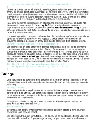 System.out.println("[j] = " + arrayDeEnteros[j]);
}
Como se puede ver en el ejemplo anterior, para referirse a un elemento del
array, se añade corchetes cuadrados al nombre del array. Entre los corchetes
caudrados se indica (bien con una variable o con una expresión) el índice del
elemento al que se quiere acceder. Observa que en Java, el índice del array
empieza en 0 y termina en la longitud del array menos uno.
Hay otro elemento interesante en el pequeño ejemplo anterior. El bucle for
itera sobre cada elemento de arrayDeEnteros asignándole valores e
imprimiendo esos valores. Observa el uso de arrayDeEnteros.length para
obtener el tamaño real del array. length es una propiedad proporcionada para
todos los arrays de Java.
Los arrays pueden contener cualquier tipo de dato legal en Java incluyendo los
tipos de referencia como son los objetos u otros array. Por ejemplo, el
siguiente ejemplo declara un array que puede contener diez objetos String.
String[] arrayDeStrings = new String[10];
Los elementos en este array son del tipo referencia, esto es, cada elemento
contiene una referencia a un objeto String. En este punto, se ha asignado
suficiente memoria para contener las referencias a los Strings, pero no se ha
asignado memoria para los propios strings. Si se intenta acceder a uno de los
elementos de arraydeStrings obtendrá una excepción 'NullPointerException'
porque el array está vacio y no contiene ni cadenas ni objetos String. Se debe
asignar memoria de forma separada para los objetos String:
for (int i = 0; i < arraydeStrings.length; i ++) {
arraydeStrings[i] = new String("Hello " + i);
}
Strings
Una secuencia de datos del tipo carácter se llama un string (cadena) y en el
entorno Java está implementada por la clase String (un miembro del paquete
java.lang).
String[] args;
Este código declara explícitamente un array, llamado args, que contiene
objetos del tipo String. Los corchetes vacios indican que la longitud del array
no se conoce en el momento de la compilación, porque el array se pasa en el
momento de la ejecución.
El segundo uso de String es el uso de cadenas literales (una cadena de
caracteres entre comillas " y "):
"Hola mundo!"
El compilador asigna implicitamente espacio para un objeto String cuando
encuentra una cadena literal.
Los objetos String son inmutables - es decir, no se pueden modificar una vez
que han sido creados. El paquete java.lang proporciona una clase diferente,
 