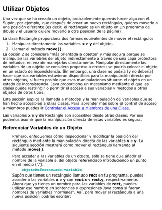 Utilizar Objetos
Una vez que se ha creado un objeto, probablemente querrás hacer algo con él.
Supón, por ejemplo, que después de crear un nuevo rectángulo, quieres moverlo a
una posición diferente (es decir, el rectángulo es un objeto en un programa de
dibujo y el usuario quiere moverlo a otra posición de la página).
La clase Rectangle proporciona dos formas equivalentes de mover el rectángulo:
Manipular directamente las variables x e y del objeto.1.
Llamar el método move().2.
La opción 2 se considera "más orientada a objetos" y más segura porque se
manipulan las variables del objeto indirectamente a través de una capa protectora
de métodos, en vez de manejarlas directamente. Manipular directamente las
variables de un objeto se considera propenso a errores; se podría colocar el objeto
en un estado de inconsistencia. Sin embargo, una clase no podría (y no debería)
hacer que sus variables estuvieran disponibles para la manipulación directa por
otros objetos, si fuera posible que esas manipulaciones situaran el objeto en un
estado de inconsistencia. Java proporciona un mecanismo mediante el que las
clases puede restringir o permitir el acceso a sus variables y métodos a otros
objetos de otros tipos.
Esta sección explica la llamada a métodos y la manipulación de variables que se
han hecho accesibles a otras clases. Para aprender más sobre el control de acceso
a miembros puedes ir Controlar el Acceso a Miembros de una Clase.
Las variables x e y de Rectangle son accesibles desde otras clases. Por eso
podemos asumir que la manipulación directa de estas variables es segura.
Referenciar Variables de un Objeto
Primero, enfoquemos cómo inspeccionar y modificar la posición del
rectángulo mediante la manipulación directa de las variables x e y. La
siguiente sección mostrará como mover el rectángulo llamando al
método move().
Para acceder a las variables de un objeto, sólo se tiene que añadir el
nombre de la variable al del objeto referenciado introduciendo un punto
en el medio ('.').
objetoReferenciado.variable
Supón que tienes un rectángulo llamado rect en tu programa. puedes
acceder a las variables x e y con rect.x y rect.y, respectivamente.
Ahora que ya tienes un nombre para las variables de rect, puedes
utilizar ese nombre en sentencias y expresiones Java como si fueran
nombres de variables "normales". Así, para mover el rectángulo a una
nueva posición podrías escribir:
 