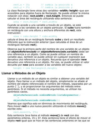 rect.x = 15; // cambia la posición x
rect.y = 37; // cambia la posición y
La clase Rectangle tiene otras dos variables--widthy height--que son
accesibles para objetos fuera de Rectangle. Se puede utilizar la misma
notación con ellas: rect.width y rect.height. Entonces se puede
calcular el área del rectángulo utilizando esta sentencia:
area = rect.height * rect.width;
Cuando se accede a una variable a través de un objeto, se está
refiriendo a las variables de un objeto particular. Si cubo fuera también
un rectángulo con una altura y anchura diferentes de rect, esta
instrucción:
area = cubo.height * cubo.width;
calcula el área de un rectángulo llamado cubo y dará un resultado
diferente que la instrucción anterior (que calculaba el área de un
rectángulo llamado rect).
Observa que la primera parte del nombre de una variable de un objeto
(el objetoReferenciado en objetoReferenciado.variable) debe ser
una referencia a un objeto. Como se puede utilizar un nombre de
variable aquí, también se puede utilizar en cualquier expresión que
devuelva una referencia a un objeto. Recuerda que el operador new
devuelve una referencia a un objeto. Por eso, se puede utilizar el valor
devuelto por new para acceder a las variables del nuevo objeto:
height = new Rectangle().height;
Llamar a Métodos de un Objeto
Llamar a un método de un objeto es similar a obtener una variable del
objeto. Para llamar a un método del objeto, simplemente se añade al
nombre del objeto referenciado el nombre del método, separados por un
punto ('.'), y se proporcionan los argumentos del método entre
paréntesis. Si el método no necesita argumentos, se utilizan los
paréntesis vacios.
objetoReferenciado.nombreMétodo(listaArgumentos);
o
objetoReferenciado.nombreMétodo();
Veamos que significa esto en términos de movimiento del rectángulo.
Para mover rect a una nueva posición utilizando el método move()
escribe esto:
rect.move(15, 37);
Esta sentencia Java llama al método move() de rect con dos
parámetros enteros, 15 y 37. Esta sentencia tiene el efecto de mover el
objeto rect igual que se hizo en las sentencias anteriores en las que se
 