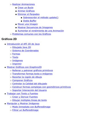 Realizar Animaciones
Crear un Bucles
Animar Gráficoss
Eliminar el Parpadeo
Sobreescribir el método update()s
Doble Buffers
s
Mover una Imagens
Mostrar Secuencias de Imageness
Aumentar el rendimiento de una Animacións
r
Problemas comunes con los Gráficosr
Gráficos 2D
Introducción al API 2D de Java
Dibujado Java 2Dr
Sistema de Coordenadasr
Formasr
Textor
Imágenesr
Imprimirr
q
Mostrar Gráficos con Graphics2D
Rellenar y patronar gráficos primitivosr
Transformar formas texto e imágenesr
Recortar la región de dibujor
Componer Gráficosr
Controlar la Calidad del dibujador
Construir formas complejas con geométricos primitivosr
Soportar Interacción del Usuarior
q
Trabajar con Texto y Fuentes
Crear y Derivar Fuentesr
Dibujar múltiples líneas de textor
q
Manipular y Mostrar Imágenes
Modo Inmediato con BufferedImager
Filtrar un BufferedImager
q
 