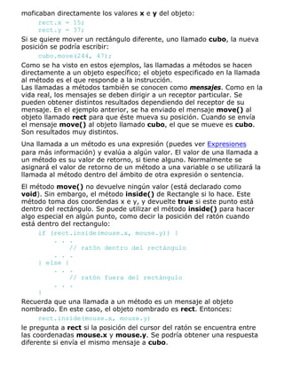moficaban directamente los valores x e y del objeto:
rect.x = 15;
rect.y = 37;
Si se quiere mover un rectángulo diferente, uno llamado cubo, la nueva
posición se podría escribir:
cubo.move(244, 47);
Como se ha visto en estos ejemplos, las llamadas a métodos se hacen
directamente a un objeto específico; el objeto especificado en la llamada
al método es el que responde a la instrucción.
Las llamadas a métodos también se conocen como mensajes. Como en la
vida real, los mensajes se deben dirigir a un receptor particular. Se
pueden obtener distintos resultados dependiendo del receptor de su
mensaje. En el ejemplo anterior, se ha enviado el mensaje move() al
objeto llamado rect para que éste mueva su posición. Cuando se envía
el mensaje move() al objeto llamado cubo, el que se mueve es cubo.
Son resultados muy distintos.
Una llamada a un método es una expresión (puedes ver Expresiones
para más información) y evalúa a algún valor. El valor de una llamada a
un método es su valor de retorno, si tiene alguno. Normalmente se
asignará el valor de retorno de un método a una variable o se utilizará la
llamada al método dentro del ámbito de otra expresión o sentencia.
El método move() no devuelve ningún valor (está declarado como
void). Sin embargo, el método inside() de Rectangle si lo hace. Este
método toma dos coordendas x e y, y devuelte true si este punto está
dentro del rectángulo. Se puede utilizar el método inside() para hacer
algo especial en algún punto, como decir la posición del ratón cuando
está dentro del rectangulo:
if (rect.inside(mouse.x, mouse.y)) {
. . .
// ratón dentro del rectángulo
. . .
} else {
. . .
// ratón fuera del rectángulo
. . .
}
Recuerda que una llamada a un método es un mensaje al objeto
nombrado. En este caso, el objeto nombrado es rect. Entonces:
rect.inside(mouse.x, mouse.y)
le pregunta a rect si la posición del cursor del ratón se encuentra entre
las coordenadas mouse.x y mouse.y. Se podría obtener una respuesta
diferente si envía el mismo mensaje a cubo.
 