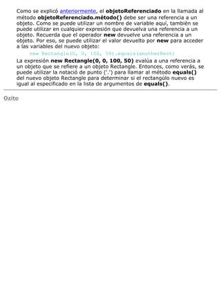 Como se explicó anteriormente, el objetoReferenciado en la llamada al
método objetoReferenciado.método() debe ser una referencia a un
objeto. Como se puede utilizar un nombre de variable aquí, también se
puede utilizar en cualquier expresión que devuelva una referencia a un
objeto. Recuerda que el operador new devuelve una referencia a un
objeto. Por eso, se puede utilizar el valor devuelto por new para acceder
a las variables del nuevo objeto:
new Rectangle(0, 0, 100, 50).equals(anotherRect)
La expresión new Rectangle(0, 0, 100, 50) evalúa a una referencia a
un objeto que se refiere a un objeto Rectangle. Entonces, como verás, se
puede utilizar la notació de punto ('.') para llamar al método equals()
del nuevo objeto Rectangle para determinar si el rectangúlo nuevo es
igual al especificado en la lista de argumentos de equals().
Ozito
 