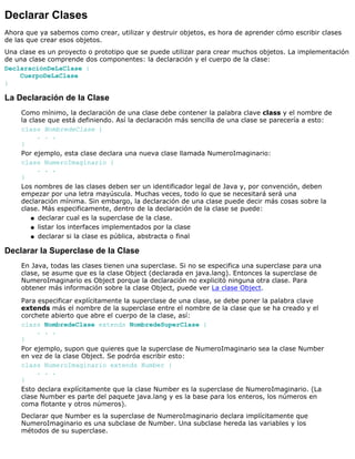 Declarar Clases
Ahora que ya sabemos como crear, utilizar y destruir objetos, es hora de aprender cómo escribir clases
de las que crear esos objetos.
Una clase es un proyecto o prototipo que se puede utilizar para crear muchos objetos. La implementación
de una clase comprende dos componentes: la declaración y el cuerpo de la clase:
DeclaraciónDeLaClase {
CuerpoDeLaClase
}
La Declaración de la Clase
Como mínimo, la declaración de una clase debe contener la palabra clave class y el nombre de
la clase que está definiendo. Así la declaración más sencilla de una clase se parecería a esto:
class NombredeClase {
. . .
}
Por ejemplo, esta clase declara una nueva clase llamada NumeroImaginario:
class NumeroImaginario {
. . .
}
Los nombres de las clases deben ser un identificador legal de Java y, por convención, deben
empezar por una letra mayúscula. Muchas veces, todo lo que se necesitará será una
declaración mínima. Sin embargo, la declaración de una clase puede decir más cosas sobre la
clase. Más especificamente, dentro de la declaración de la clase se puede:
declarar cual es la superclase de la clase.q
listar los interfaces implementados por la claseq
declarar si la clase es pública, abstracta o finalq
Declarar la Superclase de la Clase
En Java, todas las clases tienen una superclase. Si no se especifica una superclase para una
clase, se asume que es la clase Object (declarada en java.lang). Entonces la superclase de
NumeroImaginario es Object porque la declaración no explicitó ninguna otra clase. Para
obtener más información sobre la clase Object, puede ver La clase Object.
Para especificar explícitamente la superclase de una clase, se debe poner la palabra clave
extends más el nombre de la superclase entre el nombre de la clase que se ha creado y el
corchete abierto que abre el cuerpo de la clase, así:
class NombredeClase extends NombredeSuperClase {
. . .
}
Por ejemplo, supon que quieres que la superclase de NumeroImaginario sea la clase Number
en vez de la clase Object. Se podróa escribir esto:
class NumeroImaginario extends Number {
. . .
}
Esto declara explícitamente que la clase Number es la superclase de NumeroImaginario. (La
clase Number es parte del paquete java.lang y es la base para los enteros, los números en
coma flotante y otros números).
Declarar que Number es la superclase de NumeroImaginario declara implícitamente que
NumeroImaginario es una subclase de Number. Una subclase hereda las variables y los
métodos de su superclase.
 