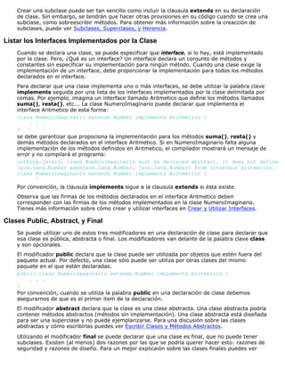 Crear una subclase puede ser tan sencillo como incluir la clausula extends en su declaración
de clase. Sin embargo, se tendrán que hacer otras provisiones en su código cuando se crea una
subclase, como sobreescribir métodos. Para obtener más información sobre la creacción de
subclases, puede ver Subclases, Superclases, y Herencia.
Listar los Interfaces Implementados por la Clase
Cuando se declara una clase, se puede especificar que interface, si lo hay, está implementado
por la clase. Pero, ¿Qué es un interface? Un interface declara un conjunto de métodos y
constantes sin especificar su implementación para ningún método. Cuando una clase exige la
implementación de un interface, debe proporcionar la implementación para todos los métodos
declarados en el interface.
Para declarar que una clase implementa uno o más interfaces, se debe utilizar la palabra clave
implements seguida por una lista de los interfaces implementados por la clase delimitada por
comas. Por ejemplo, imagina un interface llamado Aritmetico que define los métodos llamados
suma(), resta(), etc... La clase NumeroImaginario puede declarar que implementa el
interface Aritmetico de esta forma:
class NumeroImaginario extends Number implements Aritmetico {
. . .
}
se debe garantizar que propociona la implementación para los métodos suma(), resta() y
demás métodos declarados en el interface Aritmetico. Si en NumeroImaginario falta alguna
implementación de los métodos definidos en Aritmetico, el compilador mostrará un mensaje de
error y no compilará el programa:
nothing.java:5: class NumeroImaginario must be declared abstract. It does not define
java.lang.Number add(java.lang.Number, java.lang.Number) from interface Aritmetico.
class NumeroImaginario extends Number implements Aritmetico {
^
Por convención, la clausula implements sigue a la clausula extends si ésta existe.
Observa que las firmas de los métodos declarados en el interface Aritmetico deben
corresponder con las firmas de los métodos implementados en la clase NumeroImaginario.
Tienes más información sobre cómo crear y utilizar interfaces en Crear y Utilizar Interfaces.
Clases Public, Abstract, y Final
Se puede utilizar uno de estos tres modificadores en una declaración de clase para declarar que
esa clase es pública, abstracta o final. Los modificadores van delante de la palabra clave class
y son opcionales.
El modificador public declara que la clase puede ser utilizada por objetos que estén fuera del
paquete actual. Por defecto, una clase sólo puede ser utiliza por otras clases del mismo
paquete en el que están declaradas.
public class NumeroImaginario extends Number implements Aritmetico {
. . .
}
Por convención, cuando se utiliza la palabra public en una declaración de clase debemos
asegurarnos de que es el primer item de la declaración.
El modificador abstract declara que la clase es una clase abstracta. Una clase abstracta podría
contener métodos abstractos (métodos sin implementación). Una clase abstracta está diseñada
para ser una superclase y no puede ejemplarizarse. Para una discusión sobre las clases
abstractas y cómo escribirlas puedes ver Escribir Clases y Métodos Abstractos.
Utilizando el modificador final se puede declarar que una clase es final, que no puede tener
subclases. Existen (al menos) dos razones por las que se podría querer hacer esto: razones de
seguridad y razones de diseño. Para un mejor explicaión sobre las clases finales puedes ver
 