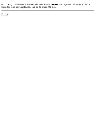 etc... Así, como descendentes de esta clase, todos los objetos del entorno Java
heredan sus comportamientos de la clase Object.
Ozito
 
