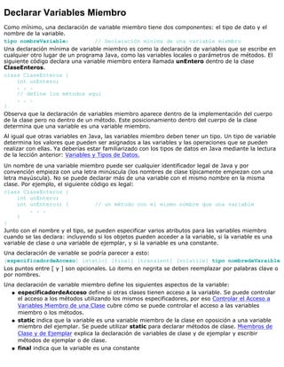 Declarar Variables Miembro
Como mínimo, una declaración de variable miembro tiene dos componentes: el tipo de dato y el
nombre de la variable.
tipo nombreVariable; // Declaración mínima de una variable miembro
Una declaración mínima de variable miembro es como la declaración de variables que se escribe en
cualquier otro lugar de un programa Java, como las variables locales o parámetros de métodos. El
siguiente código declara una variable miembro entera llamada unEntero dentro de la clase
ClaseEnteros.
class ClaseEnteros {
int unEntero;
. . .
// define los métodos aquí
. . .
}
Observa que la declaración de variables miembro aparece dentro de la implementación del cuerpo
de la clase pero no dentro de un método. Este posicionamiento dentro del cuerpo de la clase
determina que una variable es una variable miembro.
Al igual que otras variables en Java, las variables miembro deben tener un tipo. Un tipo de variable
determina los valores que pueden ser asignados a las variables y las operaciones que se pueden
realizar con ellas. Ya deberías estar familiarizado con los tipos de datos en Java mediante la lectura
de la lección anterior: Variables y Tipos de Datos.
Un nombre de una variable miembro puede ser cualquier identificador legal de Java y por
convención empieza con una letra minúscula (los nombres de clase típicamente empiezan con una
letra mayúscula). No se puede declarar más de una variable con el mismo nombre en la misma
clase. Por ejemplo, el siguiente código es legal:
class ClaseEnteros {
int unEntero;
int unEntero() { // un método con el mismo nombre que una variable
. . .
}
}
Junto con el nombre y el tipo, se pueden especificar varios atributos para las variables miembro
cuando se las declara: incluyendo si los objetos pueden acceder a la variable, si la variable es una
variable de clase o una variable de ejemplar, y si la variable es una constante.
Una declaración de variable se podría parecer a esto:
[especificadordeAcceso] [static] [final] [transient] [volatile] tipo nombredeVaraible
Los puntos entre [ y ] son opcionales. Lo items en negrita se deben reemplazar por palabras clave o
por nombres.
Una declaración de variable miembro define los siguientes aspectos de la variable:
especificadordeAcceso define si otras clases tienen acceso a la variable. Se puede controlar
el acceso a los métodos utilizando los mismos especificadores, por eso Controlar el Acceso a
Variables Miembro de una Clase cubre cómo se puede controlar el acceso a las variables
miembro o los métodos.
q
static indica que la variable es una variable miembro de la clase en oposición a una variable
miembro del ejemplar. Se puede utilizar static para declarar métodos de clase. Miembros de
Clase y de Ejemplar explica la declaración de variables de clase y de ejemplar y escribir
métodos de ejemplar o de clase.
q
final indica que la variable es una constanteq
 