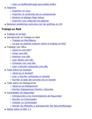 Usar un BufferedImage para doble bufferr
Imprimir
Imprimir en Javar
Imprimir el contenido de un componenter
Mostrar el diálogo Page Setupr
Imprimir una colección de páginasr
q
Resolver problemas comunes con los gráficos en 2Dq
Trabajo en Red
Trabajo en la Redq
Introducción al Trabajo en Red
Trabajo en Red Básicor
Lo que ya podrías conocer sobre el trabajo en Redr
q
Trabajar con URLs
¿Qué es una URL?r
Crear una URLr
Analizar una URLr
Leer desde una URLr
Conectar con una URLr
Leer y Escribir utilizando una URLr
q
Todo sobre los Sockets
¿Qué es un Socket?r
Leer y Escribir utilizando un Socketr
Escribir el lado del servidor de un Socketr
q
Todo sobre los Datagramas
¿Qué es un Datagrama?r
Escribir Datagramas Cliente y Servidorr
q
Controlador de Seguridad
Introducción a los Controladores de Seguridadr
Escribir un Controladorr
Instalar un Controladorr
Decidir los Métodos a sobreescribir del SecurityManagerr
q
Notas sobre el JDK 1.1q
 