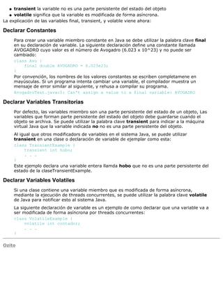 transient la variable no es una parte persistente del estado del objetoq
volatile significa que la variable es modificada de forma asíncrona.q
La explicación de las variables final, transient, y volatile viene ahora:
Declarar Constantes
Para crear una variable miembro constante en Java se debe utilizar la palabra clave final
en su declaración de variable. La siguiente declaración define una constante llamada
AVOGADRO cuyo valor es el número de Avogadro (6.023 x 10^23) y no puede ser
cambiado:
class Avo {
final double AVOGADRO = 6.023e23;
}
Por convención, los nombres de los valores constantes se escriben completamene en
mayúsculas. Si un programa intenta cambiar una variable, el compilador muestra un
mensaje de error similar al siguiente, y rehusa a compilar su programa.
AvogadroTest.java:5: Can't assign a value to a final variable: AVOGADRO
Declarar Variables Transitorias
Por defecto, las variables miembro son una parte persistente del estado de un objeto, Las
variables que forman parte persistente del estado del objeto debe guardarse cuando el
objeto se archiva. Se puede utilizar la palabra clave transient para indicar a la máquina
virtual Java que la variable indicada no no es una parte persistente del objeto.
Al igual que otros modificadors de variables en el sistema Java, se puede utilizar
transient en una clase o declaración de variable de ejemplar como esta:
class TransientExample {
transient int hobo;
. . .
}
Este ejemplo declara una variable entera llamda hobo que no es una parte persistente del
estado de la claseTransientExample.
Declarar Variables Volatiles
Si una clase contiene una variable miembro que es modificada de forma asíncrona,
mediante la ejecución de threads concurrentes, se puede utilizar la palabra clave volatile
de Java para notificar esto al sistema Java.
La siguiente declaración de variable es un ejemplo de como declarar que una variable va a
ser modificada de forma asíncrona por threads concurrentes:
class VolatileExample {
volatile int contador;
. . .
}
Ozito
 
