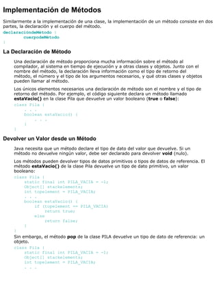 Implementación de Métodos
Similarmente a la implementación de una clase, la implementación de un método consiste en dos
partes, la declaración y el cuerpo del método.
declaracióndeMétodo {
cuerpodeMétodo
}
La Declaración de Método
Una declaración de método proporciona mucha información sobre el método al
compilador, al sistema en tiempo de ejecución y a otras clases y objetos. Junto con el
nombre del método, la declaración lleva información como el tipo de retorno del
método, el número y el tipo de los argumentos necesarios, y qué otras clases y objetos
pueden llamar al método.
Los únicos elementos necesarios una declaración de método son el nombre y el tipo de
retorno del método. Por ejemplo, el código siguiente declara un método llamado
estaVacio() en la clase Pila que devuelve un valor booleano (true o false):
class Pila {
. . .
boolean estaVacio() {
. . .
}
}
Devolver un Valor desde un Método
Java necesita que un método declare el tipo de dato del valor que devuelve. Si un
método no devuelve ningún valor, debe ser declarado para devolver void (nulo).
Los métodos pueden devolver tipos de datos primitivos o tipos de datos de referencia. El
método estaVacio() de la clase Pila devuelve un tipo de dato primitivo, un valor
booleano:
class Pila {
static final int PILA_VACIA = -1;
Object[] stackelements;
int topelement = PILA_VACIA;
. . .
boolean estaVacio() {
if (topelement == PILA_VACIA)
return true;
else
return false;
}
}
Sin embargo, el método pop de la clase PILA devuelve un tipo de dato de referencia: un
objeto.
class Pila {
static final int PILA_VACIA = -1;
Object[] stackelements;
int topelement = PILA_VACIA;
. . .
 