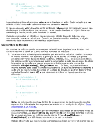 Object pop() {
if (topelement == PILA_VACIA)
return null;
else {
return stackelements[topelement--];
}
}
}
Los métodos utilizan el operador return para devolver un valor. Todo método que no
sea declarado como void debe contener una sentencia return.
El tipo de dato del valor devuelto por la sentencia return debe corresponder con el tipo
de dato que el método tiene que devolver; no se puede devolver un objeto desde un
método que fue declarado para devolver un entero.
Cuando se devuelva un objeto, el tipo de dato del objeto devuelto debe ser una
subclase o la clase exacta indicada. Cuando se devuelva un tipo interface, el objeto
retornado debe implementar el interface especificado.
Un Nombre de Método
Un nombre de método puede ser cualquier indentificador legal en Java. Existen tres
casos especiales a tener en cuenta con los nombres de métodos:
Java soporta la sobrecarga de métodos, por eso varios métodos pueden compartir
el mismo nombre. Por ejemplo, supon que se ha escrito una clase que puede
proporcionar varios tipos de datos (cadenas, enteros, etc...) en un área de dibujo.
Se podría escribir un método que supiera como tratar a cada tipo de dato. En otros
lenguajes, se tendría que pensar un nombre distinto para cada uno de los
métodos. dibujaCadena(), dibujaEntero, etc... En Java, se puede utilizar el
mismo nombre para todos los métodos pasándole un tipo de parámetro diferente a
cada uno de los métodos. Entonces en la clase de dibujo, se podrán declarar tres
métodos llamados draw<() y que cada uno aceptara un tipo de parámetro
diferente:
class DibujodeDatos {
void draw(String s) {
. . .
}
void draw(int i) {
. . .
}
void draw(float f) {
. . .
}
}
Nota: La información que hay dentro de los paréntesis de la declaración son los
argumentos del método. Los argumentos se cubren en la siguiente página: Pasar
Información a un Método.
Los métodos son diferenciados por el compilador basándose en el número y tipo de
sus argumentos. Así draw(String s)y draw(int i) son métodos distintos y únicos.
No se puede declarar un método con la misma firma: draw(String s)y
draw(String t) son idénticos y darán un error del compilador.
Habrás observado que los métodos sobrecargados deben devolver el mismo tipo de
1.
 