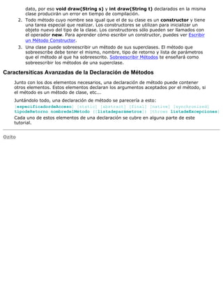 dato, por eso void draw(String s) y int draw(String t) declarados en la misma
clase producirán un error en tiempo de compilación.
Todo método cuyo nombre sea igual que el de su clase es un constructor y tiene
una tarea especial que realizar. Los constructores se utilizan para inicializar un
objeto nuevo del tipo de la clase. Los constructores sólo pueden ser llamados con
el operador new. Para aprender cómo escribir un constructor, puedes ver Escribir
un Método Constructor.
2.
Una clase puede sobreescribir un método de sus superclases. El método que
sobreescribe debe tener el mismo, nombre, tipo de retorno y lista de parámetros
que el método al que ha sobreescrito. Sobreescribir Métodos te enseñará como
sobreescribir los métodos de una superclase.
3.
Caractersiticas Avanzadas de la Declaración de Métodos
Junto con los dos elementos necesarios, una declaración de método puede contener
otros elementos. Estos elementos declaran los argumentos aceptados por el método, si
el método es un método de clase, etc...
Juntándolo todo, una declaración de método se parecería a esto:
[especificadordeAcceso] [static] [abstract] [final] [native] [synchronized]
tipodeRetorno nombredelMétodo ([listadeparámetros]) [throws listadeExcepciones]
Cada uno de estos elementos de una declaración se cubre en alguna parte de este
tutorial.
Ozito
 