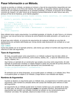 Pasar Información a un Método.
Cuando se escribe un método, se declara el número y tipo de los argumentos requeridos por ese
método. Esto se hace en la firma del método. Por ejemplo, el siguiente método calcula el pago
mensual de una hipoteca basándose en la cantidad prestada, el interés, la duración de la hipoteca
(número de meses) y el valor futuro de la hipoteca (presumiblemente el valor futuro sea cero,
porque al final de la hipoteca, ya la habrás pagado):
double hipoteca(double cantidad, double interes, double valorFinal, int numPeriodos)
{
double I, parcial1, denominador, respuesta;
I = interes / 100.0;
parcial1 = Math.pow((1 + I), (0.0 - numPeriodos));
denominador = (1 - parcial1) / I;
respuestar = ((-1 * cantidad) / denominador) - ((valorFinal * parcial1) /
denominador);
return respuesta;
}
Este método toma cuatro argumentos: la cantidad prestada, el interés, el valor futuro y el número
de meses. Los tres primeros son números de coma flotante de doble precisión y el cuarto es un
entero.
Al igual que este método, el conjunto de argumentos de cualquier método es una lista de
declaraciones de varibales delimitadas por comas donde cada declaración de varibale es un par
tipo/nombre:
tipo nombre
Como has podido ver en el ejemplo anterior, sólo tienes que utilizar el nombre del argumento para
referirte al valor del argumento.
Tipos de Argumentos
En Java, se puede pasar como argumento a un método cualquier tipo de dato válido en
Java. Esto incluye tipos primitivos, como enteros, dobles, etc.. y tipos de referencia como
arrays, objetos, etc...
Aquí tienes un ejemplo de un constructor que acepta una array como argumento. En este
ejemplo el constructor inicializa un objeto Polygon a partir de una lista de puntos (Point es
una clase del paquete java.awt que representa una coordenada xy):
Polygon polygonFrom(Point[] listadePuntos) {
. . .
}
Al contrario que en otros lenguajes, no se puede pasar un método a un método Java. Pero
si se podría pasar un objeto a un método y luego llamar a los métodos del objeto.
Nombres de Argumentos
Cuando se declara un argumento para un método Java, se proporciona el nombre para ese
argumento. Este nombre es utilizado dento del cuerpo del método para referise al valor
del argumento.
Un argumento de un método puede tener el mismo nombre que una variable de la clase.
En este caso, se dice que el argumento oculta a la variable miembro. Normalmente los
argumentos que ocultan una variable miembro se utilizan en los constructores para
inicializar una clase. Por ejemplo, observa la clase Circle y su constructor:
 