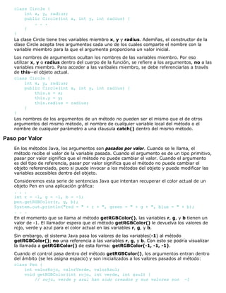 class Circle {
int x, y, radius;
public Circle(int x, int y, int radius) {
. . .
}
}
La clase Circle tiene tres variables miembro x, y y radius. Ademñas, el constructor de la
clase Circle acepta tres argumentos cada uno de los cuales comparte el nombre con la
variable miembro para la que el argumento proporciona un valor inicial.
Los nombres de argumentos ocultan los nombres de las variables miembro. Por eso
utilizar x, y o radius dentro del cuerpo de la función, se refiere a los argumentos, no a las
variables miembro. Para acceder a las varibales miembro, se debe referenciarlas a través
de this--el objeto actual.
class Circle {
int x, y, radius;
public Circle(int x, int y, int radius) {
this.x = x;
this.y = y;
this.radius = radius;
}
}
Los nombres de los argumentos de un método no pueden ser el mismo que el de otros
argumentos del mismo método, el nombre de cualquier variable local del método o el
nombre de cualquier parámetro a una clausula catch() dentro del mismo método.
Paso por Valor
En los métodos Java, los argumentos son pasados por valor. Cuando se le llama, el
método recibe el valor de la variable pasada. Cuando el argumento es de un tipo primitivo,
pasar por valor significa que el método no puede cambiar el valor. Cuando el argumento
es del tipo de referencia, pasar por valor significa que el método no puede cambiar el
objeto referenciado, pero si puede invocar a los métodos del objeto y puede modificar las
variables accesibles dentro del objeto.
Consideremos esta serie de sentencias Java que intentan recuperar el color actual de un
objeto Pen en una aplicación gráfica:
. . .
int r = -1, g = -1, b = -1;
pen.getRGBColor(r, g, b);
System.out.println("red = " + r + ", green = " + g + ", blue = " + b);
. . .
En el momento que se llama al método getRGBColor(), las variables r, g, y b tienen un
valor de -1. El llamador espera que el método getRGBColor() le devuelva los valores de
rojo, verde y azul para el color actual en las variables r, g, y b.
Sin embargo, el sistema Java pasa los valores de las variables(-1) al método
getRGBColor(); no una referencia a las variables r, g, y b. Con esto se podría visualizar
la llamada a getRGBColor() de esta forma: getRGBColor(-1, -1, -1).
Cuando el control pasa dentro del método getRGBColor(), los argumentos entran dentro
del ámbito (se les asigna espacio) y son inicializados a los valores pasados al método:
class Pen {
int valorRojo, valorVerde, valorAzul;
void getRGBColor(int rojo, int verde, int azul) {
// rojo, verde y azul han sido creados y sus valores son -1
 