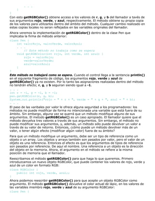 . . .
}
}
Con esto getRGBColor() obtiene acceso a los valores de r, g, y b del llamador a tavés de
sus argumentos rojo, verde, y azul, respectivamente. El método obtiene su propia copia
de los valores para utilizarlos dentro del ámbito del método. Cualquier cambio realizado en
estas copias locales no seran reflejados en las variables originales del llamador.
Ahora veremos la implementación de getRGBColor() dentro de la clase Pen que
implicaba la firma de método anterior:
class Pen {
int valorRojo, valorVerde, valorAzul;
. . .
// Este método no trabaja como se espera
void getRGBColor(int rojo, int verde, int azul) {
rojo = valorRojo;
verde=valorVerde;
azul=valorAzul;
}
}
Este método no trabajará como se espera. Cuando el control llega a la sentencia println()
en el siguiente fragmento de código, los argumentos rojo, verde y azul de
getRGBColor() ya no existen. Por lo tanto las asignaciones realizadas dentro del método
no tendrán efecto; r, g, y b seguiran siendo igual a -1.
. . .
int r = -1, g = -1, b = -1;
pen.getRGBColor(r, g, b);
System.out.println("rojo = " + r + ", verde = " + g + ", azul = " + b);
. . .
El paso de las varibales por valor le ofrece alguna seguridad a los programadores: los
métodos no puede modificar de forma no intencionada una variable que está fuera de su
ámbito. Sin embargo, alguna vez se querrá que un método modifique alguno de sus
argumentos. El metodo getRGBColor() es un caso apropiado. El llamador quiere que el
método devuelva tres valores a través de sus argumentos. Sin embargo, el método no
puede modificar sus argumentos, y, además, un método sólo puede devolver un valor a
través de su valor de retorno. Entonces, ¿cómo puede un método devolver más de un
valor, o tener algún efecto (modificar algún valor) fuera de su ámbito?
Para que un método modifique un argumento, debe ser un tipo de referencia como un
objeto o un array. Los objetos y arrays también son pasados por valor, pero el valor de un
objeto es una referencia. Entonces el efecto es que los argumentos de tipos de referencia
son pasados por referencia. De aquí el nombre. Una referencia a un objeto es la dirección
del objeto en la memoria. Ahora, el argumento en el método se refiere a la misma
posición de memoria que el llamador.
Reescribamos el método getRGBColor() para que haga lo que queremos. Primero
introduzcamos un nuevo objeto RGBColor, que puede contener los valores de rojo, verde y
azul de un color en formato RGB:
class RGBColor {
public int rojo, verde, azul;;
}
Ahora podemos reescribir getRGBColor() para que acepte un objeto RGBColor como
argumento. El método getRGBColor() devuelve el color actual de lápiz, en los valores de
las variables miembro rojo, verde y azul de su argumento RGBColor:
class Pen {
 