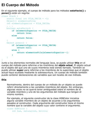 El Cuerpo del Método
En el siguiente ejemplo, el cuerpo de método para los métodos estaVacio() y
poner() están en negrita:
class Stack {
static final int PILA_VACIA = -1;
Object[] elementosPila;
int elementoSuperior = PILA_VACIA;
. . .
boolean estaVacio() {
if (elementoSuperior == PILA_VACIA)
return true;
else
return false;
}
Object poner() {
if (elementoSuperior == PILA_VACIA)
return null;
else {
return elementosPila[elementoSuperior--];
}
}
}
Junto a los elementos normales del lenguaje Java, se puede utilizar this en el
cuerpo del método para referirse a los miembros del objeto actual. El objeto actual
es el objeto del que uno de cuyos miembros está siendo llamado. También se
puede utilizar super para referirse a los miembros de la superclase que el objeto
actual haya ocultado mediante la sobreescritura. Un cuerpo de método también
puede contener declaraciones de variables que son locales de ese método.
this
Normalmente, dentro del cuerpo de un método de un objeto se puede
referir directamente a las variables miembros del objeto. Sin embargo,
algunas veces no se querrá tener ambiguedad sobre el nombre de la
variable miembro y uno de los argumentos del método que tengan el
mismo nombre.
Por ejemplo, el siguiente constructor de la clase HSBColor inicializa
alguna variable miembro de un objeto de acuerdo a los argumentos
pasados al constructor. Cada argumento del constructor tiene el mismo
nombre que la variable del objeto cuyo valor contiene el argumento.
class HSBColor {
int hue, saturacion, brillo;
 