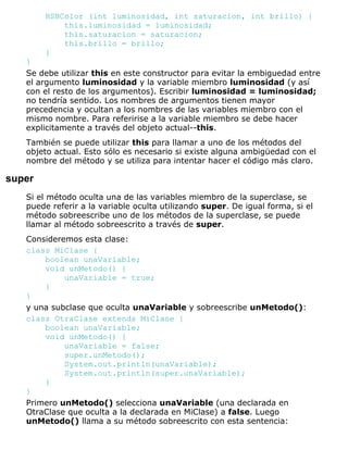 HSBColor (int luminosidad, int saturacion, int brillo) {
this.luminosidad = luminosidad;
this.saturacion = saturacion;
this.brillo = brillo;
}
}
Se debe utilizar this en este constructor para evitar la embiguedad entre
el argumento luminosidad y la variable miembro luminosidad (y así
con el resto de los argumentos). Escribir luminosidad = luminosidad;
no tendría sentido. Los nombres de argumentos tienen mayor
precedencia y ocultan a los nombres de las variables miembro con el
mismo nombre. Para referirise a la variable miembro se debe hacer
explicitamente a través del objeto actual--this.
También se puede utilizar this para llamar a uno de los métodos del
objeto actual. Esto sólo es necesario si existe alguna ambigüedad con el
nombre del método y se utiliza para intentar hacer el código más claro.
super
Si el método oculta una de las variables miembro de la superclase, se
puede referir a la variable oculta utilizando super. De igual forma, si el
método sobreescribe uno de los métodos de la superclase, se puede
llamar al método sobreescrito a través de super.
Consideremos esta clase:
class MiClase {
boolean unaVariable;
void unMetodo() {
unaVariable = true;
}
}
y una subclase que oculta unaVariable y sobreescribe unMetodo():
class OtraClase extends MiClase {
boolean unaVariable;
void unMetodo() {
unaVariable = false;
super.unMetodo();
System.out.println(unaVariable);
System.out.println(super.unaVariable);
}
}
Primero unMetodo() selecciona unaVariable (una declarada en
OtraClase que oculta a la declarada en MiClase) a false. Luego
unMetodo() llama a su método sobreescrito con esta sentencia:
 