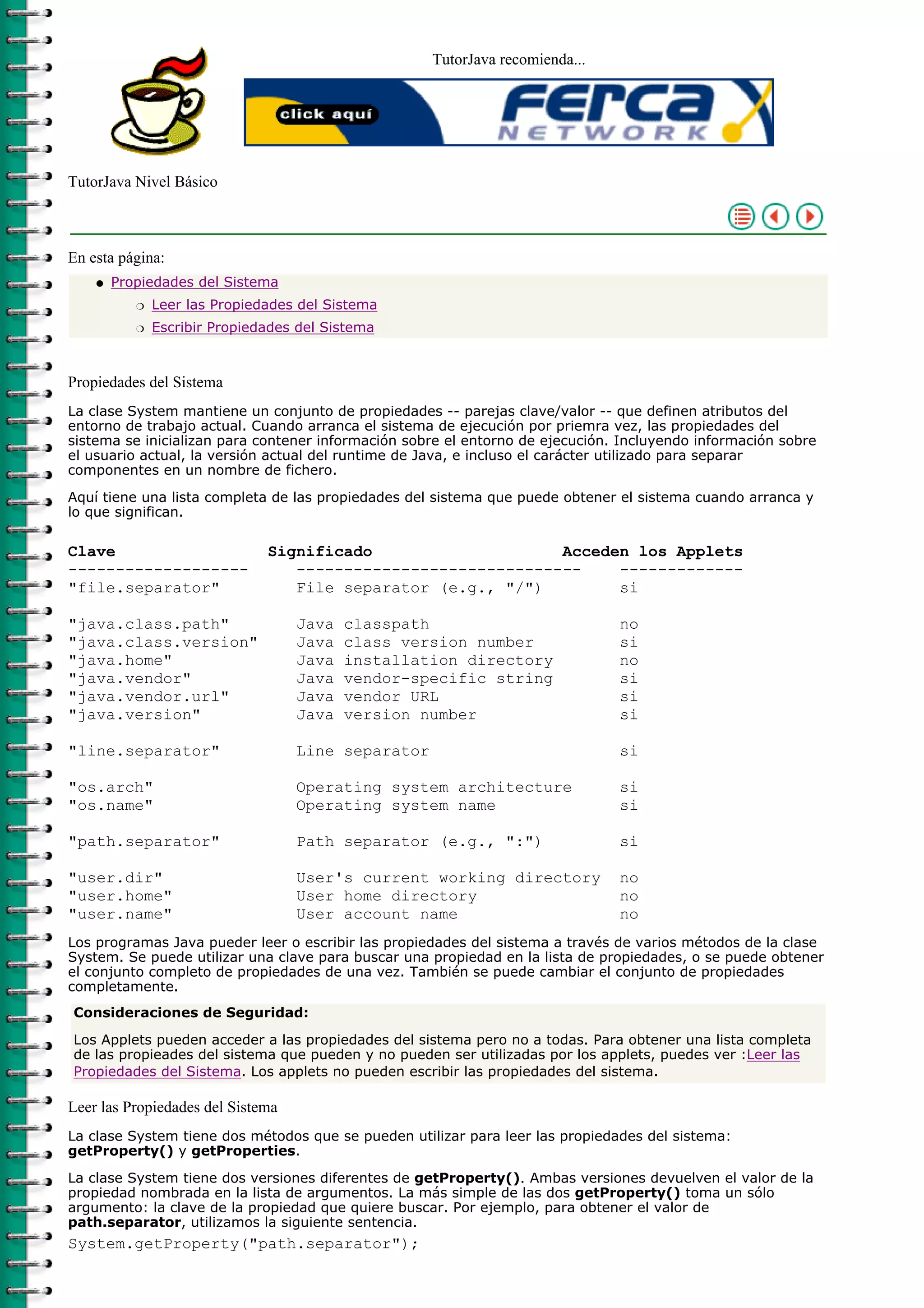 TutorJava recomienda...
TutorJava Nivel Básico
En esta página:
Propiedades del Sistema
Leer las Propiedades del Sistemar
Escribir Propiedades del Sistemar
q
Propiedades del Sistema
La clase System mantiene un conjunto de propiedades -- parejas clave/valor -- que definen atributos del
entorno de trabajo actual. Cuando arranca el sistema de ejecución por priemra vez, las propiedades del
sistema se inicializan para contener información sobre el entorno de ejecución. Incluyendo información sobre
el usuario actual, la versión actual del runtime de Java, e incluso el carácter utilizado para separar
componentes en un nombre de fichero.
Aquí tiene una lista completa de las propiedades del sistema que puede obtener el sistema cuando arranca y
lo que significan.
Clave Significado Acceden los Applets
------------------- ------------------------------ -------------
"file.separator" File separator (e.g., "/") si
"java.class.path" Java classpath no
"java.class.version" Java class version number si
"java.home" Java installation directory no
"java.vendor" Java vendor-specific string si
"java.vendor.url" Java vendor URL si
"java.version" Java version number si
"line.separator" Line separator si
"os.arch" Operating system architecture si
"os.name" Operating system name si
"path.separator" Path separator (e.g., ":") si
"user.dir" User's current working directory no
"user.home" User home directory no
"user.name" User account name no
Los programas Java pueder leer o escribir las propiedades del sistema a través de varios métodos de la clase
System. Se puede utilizar una clave para buscar una propiedad en la lista de propiedades, o se puede obtener
el conjunto completo de propiedades de una vez. También se puede cambiar el conjunto de propiedades
completamente.
Consideraciones de Seguridad:
Los Applets pueden acceder a las propiedades del sistema pero no a todas. Para obtener una lista completa
de las propieades del sistema que pueden y no pueden ser utilizadas por los applets, puedes ver :Leer las
Propiedades del Sistema. Los applets no pueden escribir las propiedades del sistema.
Leer las Propiedades del Sistema
La clase System tiene dos métodos que se pueden utilizar para leer las propiedades del sistema:
getProperty() y getProperties.
La clase System tiene dos versiones diferentes de getProperty(). Ambas versiones devuelven el valor de la
propiedad nombrada en la lista de argumentos. La más simple de las dos getProperty() toma un sólo
argumento: la clave de la propiedad que quiere buscar. Por ejemplo, para obtener el valor de
path.separator, utilizamos la siguiente sentencia.
System.getProperty("path.separator");
 