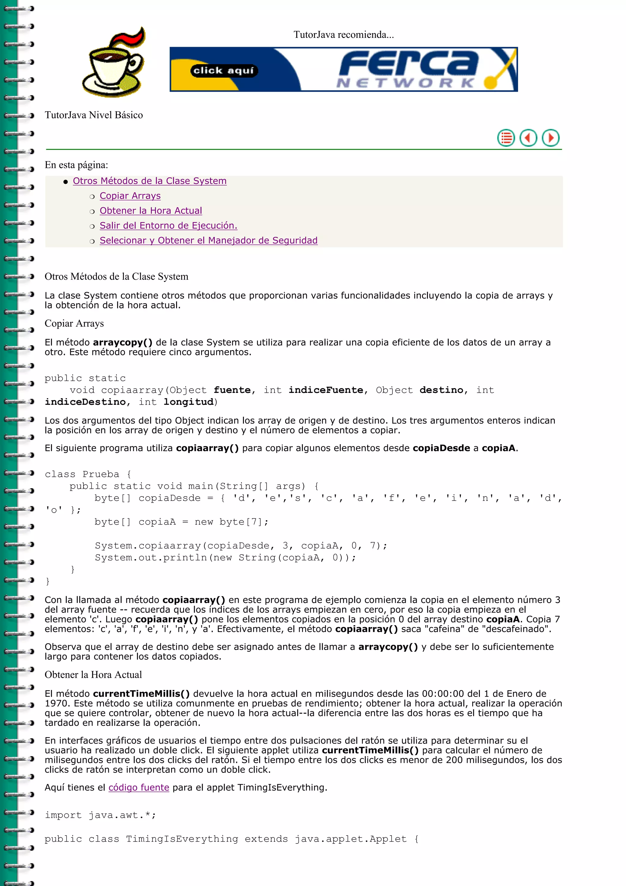 TutorJava recomienda...
TutorJava Nivel Básico
En esta página:
Otros Métodos de la Clase System
Copiar Arraysr
Obtener la Hora Actualr
Salir del Entorno de Ejecución.r
Selecionar y Obtener el Manejador de Seguridadr
q
Otros Métodos de la Clase System
La clase System contiene otros métodos que proporcionan varias funcionalidades incluyendo la copia de arrays y
la obtención de la hora actual.
Copiar Arrays
El método arraycopy() de la clase System se utiliza para realizar una copia eficiente de los datos de un array a
otro. Este método requiere cinco argumentos.
public static
void copiaarray(Object fuente, int indiceFuente, Object destino, int
indiceDestino, int longitud)
Los dos argumentos del tipo Object indican los array de origen y de destino. Los tres argumentos enteros indican
la posición en los array de origen y destino y el número de elementos a copiar.
El siguiente programa utiliza copiaarray() para copiar algunos elementos desde copiaDesde a copiaA.
class Prueba {
public static void main(String[] args) {
byte[] copiaDesde = { 'd', 'e','s', 'c', 'a', 'f', 'e', 'i', 'n', 'a', 'd',
'o' };
byte[] copiaA = new byte[7];
System.copiaarray(copiaDesde, 3, copiaA, 0, 7);
System.out.println(new String(copiaA, 0));
}
}
Con la llamada al método copiaarray() en este programa de ejemplo comienza la copia en el elemento número 3
del array fuente -- recuerda que los índices de los arrays empiezan en cero, por eso la copia empieza en el
elemento 'c'. Luego copiaarray() pone los elementos copiados en la posición 0 del array destino copiaA. Copia 7
elementos: 'c', 'a', 'f', 'e', 'i', 'n', y 'a'. Efectivamente, el método copiaarray() saca "cafeina" de "descafeinado".
Observa que el array de destino debe ser asignado antes de llamar a arraycopy() y debe ser lo suficientemente
largo para contener los datos copiados.
Obtener la Hora Actual
El método currentTimeMillis() devuelve la hora actual en milisegundos desde las 00:00:00 del 1 de Enero de
1970. Este método se utiliza comunmente en pruebas de rendimiento; obtener la hora actual, realizar la operación
que se quiere controlar, obtener de nuevo la hora actual--la diferencia entre las dos horas es el tiempo que ha
tardado en realizarse la operación.
En interfaces gráficos de usuarios el tiempo entre dos pulsaciones del ratón se utiliza para determinar su el
usuario ha realizado un doble click. El siguiente applet utiliza currentTimeMillis() para calcular el número de
milisegundos entre los dos clicks del ratón. Si el tiempo entre los dos clicks es menor de 200 milisegundos, los dos
clicks de ratón se interpretan como un doble click.
Aquí tienes el código fuente para el applet TimingIsEverything.
import java.awt.*;
public class TimingIsEverything extends java.applet.Applet {
 