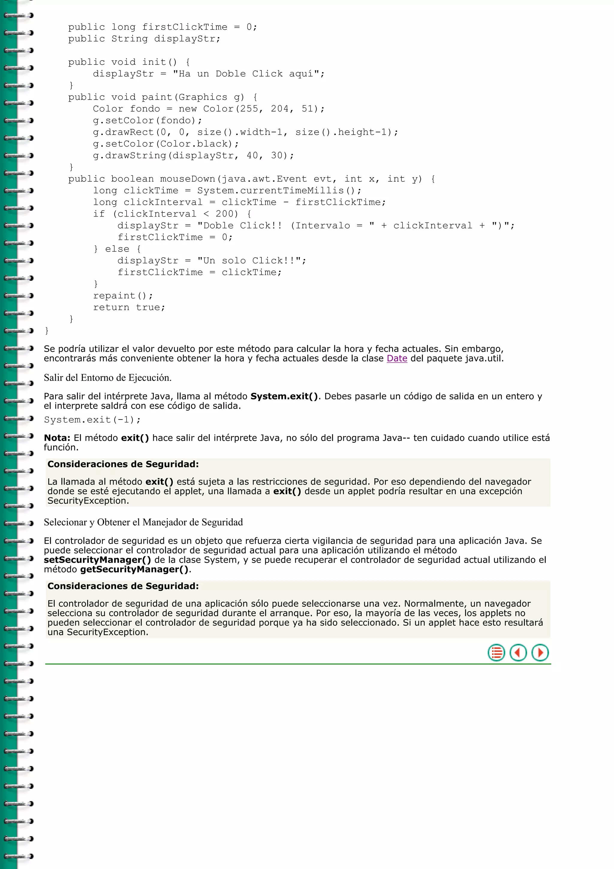 public long firstClickTime = 0;
public String displayStr;
public void init() {
displayStr = "Ha un Doble Click aquí";
}
public void paint(Graphics g) {
Color fondo = new Color(255, 204, 51);
g.setColor(fondo);
g.drawRect(0, 0, size().width-1, size().height-1);
g.setColor(Color.black);
g.drawString(displayStr, 40, 30);
}
public boolean mouseDown(java.awt.Event evt, int x, int y) {
long clickTime = System.currentTimeMillis();
long clickInterval = clickTime - firstClickTime;
if (clickInterval < 200) {
displayStr = "Doble Click!! (Intervalo = " + clickInterval + ")";
firstClickTime = 0;
} else {
displayStr = "Un solo Click!!";
firstClickTime = clickTime;
}
repaint();
return true;
}
}
Se podría utilizar el valor devuelto por este método para calcular la hora y fecha actuales. Sin embargo,
encontrarás más conveniente obtener la hora y fecha actuales desde la clase Date del paquete java.util.
Salir del Entorno de Ejecución.
Para salir del intérprete Java, llama al método System.exit(). Debes pasarle un código de salida en un entero y
el interprete saldrá con ese código de salida.
System.exit(-1);
Nota: El método exit() hace salir del intérprete Java, no sólo del programa Java-- ten cuidado cuando utilice está
función.
Consideraciones de Seguridad:
La llamada al método exit() está sujeta a las restricciones de seguridad. Por eso dependiendo del navegador
donde se esté ejecutando el applet, una llamada a exit() desde un applet podría resultar en una excepción
SecurityException.
Selecionar y Obtener el Manejador de Seguridad
El controlador de seguridad es un objeto que refuerza cierta vigilancia de seguridad para una aplicación Java. Se
puede seleccionar el controlador de seguridad actual para una aplicación utilizando el método
setSecurityManager() de la clase System, y se puede recuperar el controlador de seguridad actual utilizando el
método getSecurityManager().
Consideraciones de Seguridad:
El controlador de seguridad de una aplicación sólo puede seleccionarse una vez. Normalmente, un navegador
selecciona su controlador de seguridad durante el arranque. Por eso, la mayoría de las veces, los applets no
pueden seleccionar el controlador de seguridad porque ya ha sido seleccionado. Si un applet hace esto resultará
una SecurityException.
 