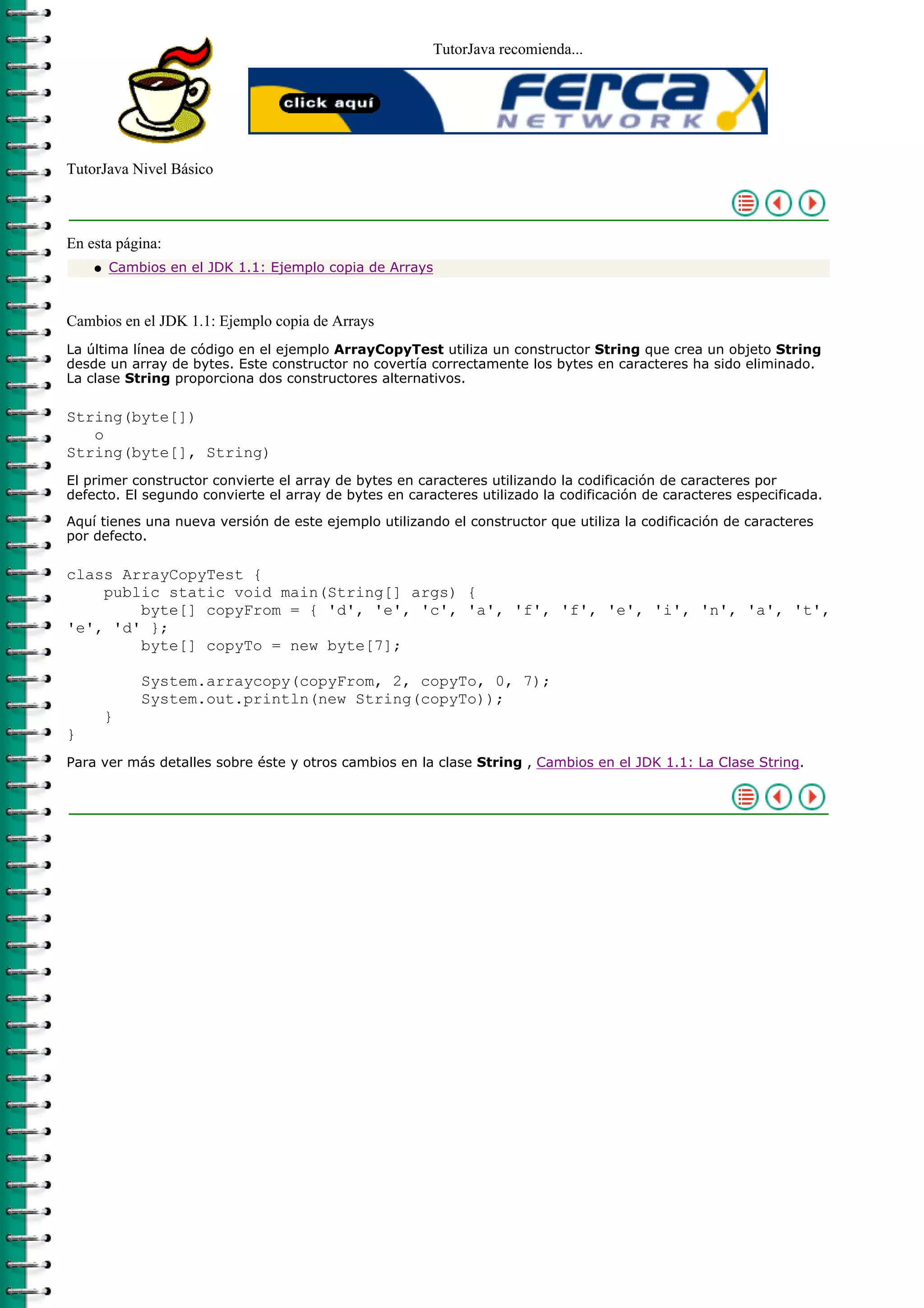 TutorJava recomienda...
TutorJava Nivel Básico
En esta página:
Cambios en el JDK 1.1: Ejemplo copia de Arraysq
Cambios en el JDK 1.1: Ejemplo copia de Arrays
La última línea de código en el ejemplo ArrayCopyTest utiliza un constructor String que crea un objeto String
desde un array de bytes. Este constructor no covertía correctamente los bytes en caracteres ha sido eliminado.
La clase String proporciona dos constructores alternativos.
String(byte[])
o
String(byte[], String)
El primer constructor convierte el array de bytes en caracteres utilizando la codificación de caracteres por
defecto. El segundo convierte el array de bytes en caracteres utilizado la codificación de caracteres especificada.
Aquí tienes una nueva versión de este ejemplo utilizando el constructor que utiliza la codificación de caracteres
por defecto.
class ArrayCopyTest {
public static void main(String[] args) {
byte[] copyFrom = { 'd', 'e', 'c', 'a', 'f', 'f', 'e', 'i', 'n', 'a', 't',
'e', 'd' };
byte[] copyTo = new byte[7];
System.arraycopy(copyFrom, 2, copyTo, 0, 7);
System.out.println(new String(copyTo));
}
}
Para ver más detalles sobre éste y otros cambios en la clase String , Cambios en el JDK 1.1: La Clase String.
 