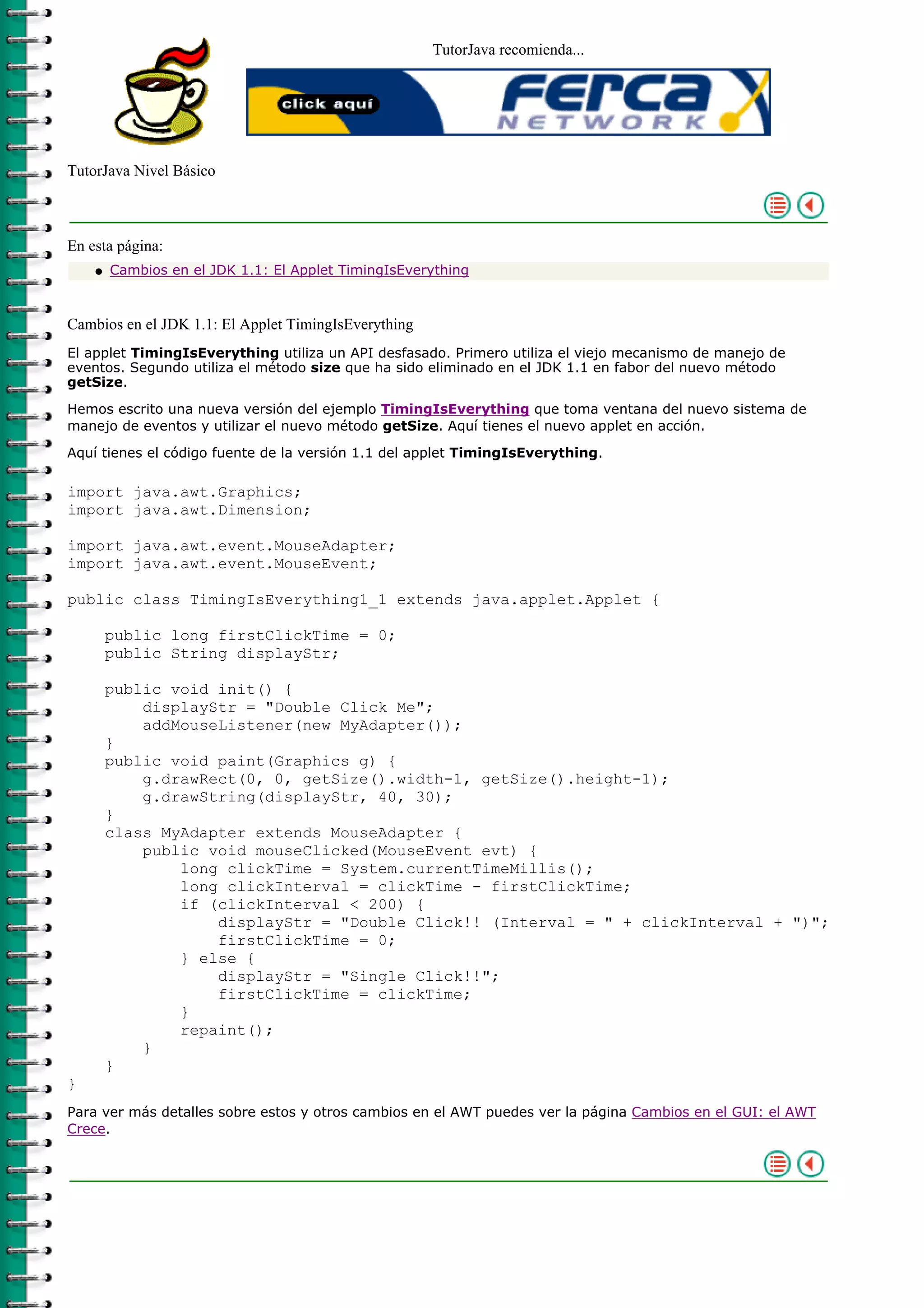 TutorJava recomienda...
TutorJava Nivel Básico
En esta página:
Cambios en el JDK 1.1: El Applet TimingIsEverythingq
Cambios en el JDK 1.1: El Applet TimingIsEverything
El applet TimingIsEverything utiliza un API desfasado. Primero utiliza el viejo mecanismo de manejo de
eventos. Segundo utiliza el método size que ha sido eliminado en el JDK 1.1 en fabor del nuevo método
getSize.
Hemos escrito una nueva versión del ejemplo TimingIsEverything que toma ventana del nuevo sistema de
manejo de eventos y utilizar el nuevo método getSize. Aquí tienes el nuevo applet en acción.
Aquí tienes el código fuente de la versión 1.1 del applet TimingIsEverything.
import java.awt.Graphics;
import java.awt.Dimension;
import java.awt.event.MouseAdapter;
import java.awt.event.MouseEvent;
public class TimingIsEverything1_1 extends java.applet.Applet {
public long firstClickTime = 0;
public String displayStr;
public void init() {
displayStr = "Double Click Me";
addMouseListener(new MyAdapter());
}
public void paint(Graphics g) {
g.drawRect(0, 0, getSize().width-1, getSize().height-1);
g.drawString(displayStr, 40, 30);
}
class MyAdapter extends MouseAdapter {
public void mouseClicked(MouseEvent evt) {
long clickTime = System.currentTimeMillis();
long clickInterval = clickTime - firstClickTime;
if (clickInterval < 200) {
displayStr = "Double Click!! (Interval = " + clickInterval + ")";
firstClickTime = 0;
} else {
displayStr = "Single Click!!";
firstClickTime = clickTime;
}
repaint();
}
}
}
Para ver más detalles sobre estos y otros cambios en el AWT puedes ver la página Cambios en el GUI: el AWT
Crece.
 
