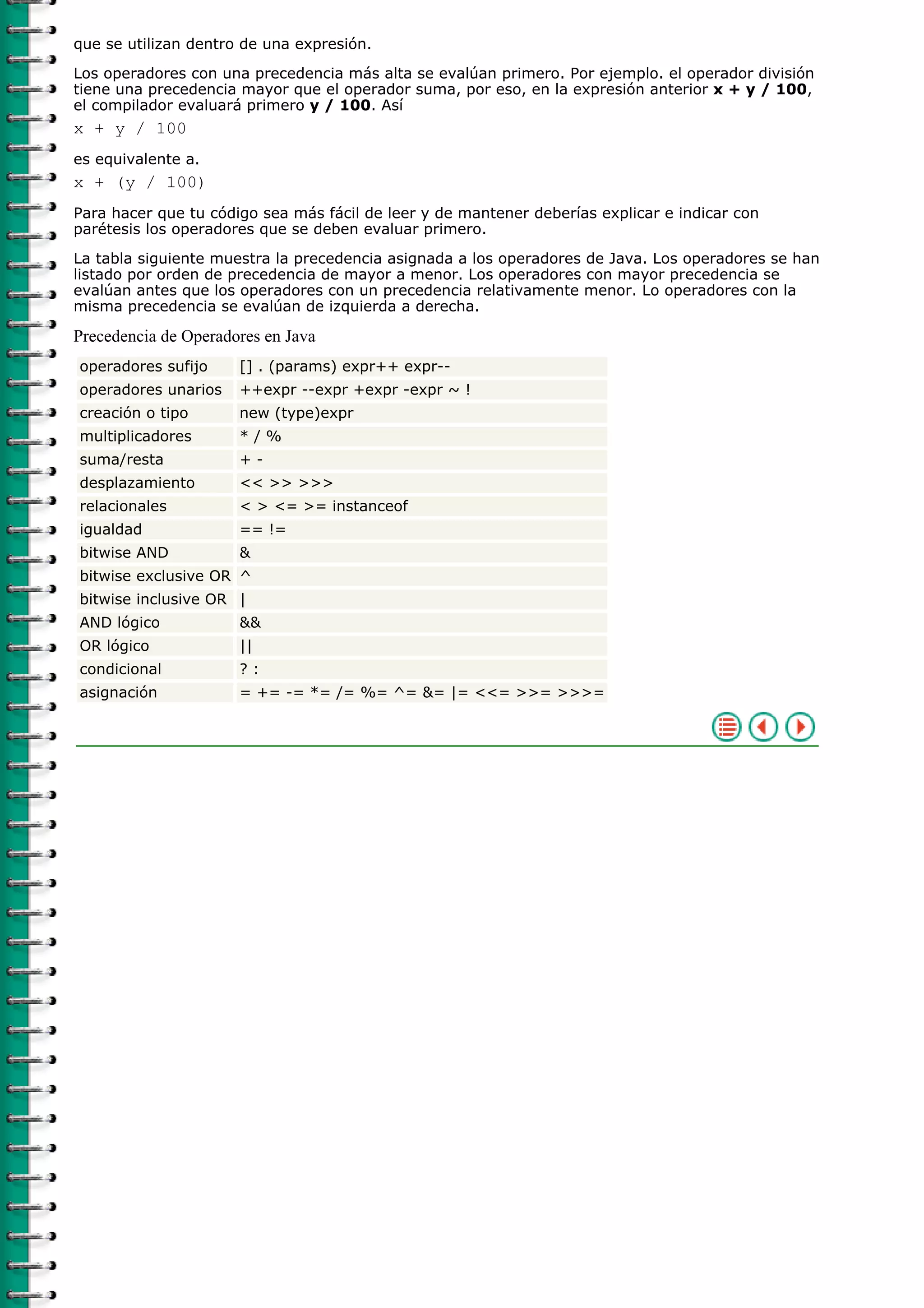 que se utilizan dentro de una expresión.
Los operadores con una precedencia más alta se evalúan primero. Por ejemplo. el operador división
tiene una precedencia mayor que el operador suma, por eso, en la expresión anterior x + y / 100,
el compilador evaluará primero y / 100. Así
x + y / 100
es equivalente a.
x + (y / 100)
Para hacer que tu código sea más fácil de leer y de mantener deberías explicar e indicar con
parétesis los operadores que se deben evaluar primero.
La tabla siguiente muestra la precedencia asignada a los operadores de Java. Los operadores se han
listado por orden de precedencia de mayor a menor. Los operadores con mayor precedencia se
evalúan antes que los operadores con un precedencia relativamente menor. Lo operadores con la
misma precedencia se evalúan de izquierda a derecha.
Precedencia de Operadores en Java
operadores sufijo [] . (params) expr++ expr--
operadores unarios ++expr --expr +expr -expr ~ !
creación o tipo new (type)expr
multiplicadores * / %
suma/resta + -
desplazamiento << >> >>>
relacionales < > <= >= instanceof
igualdad == !=
bitwise AND &
bitwise exclusive OR ^
bitwise inclusive OR |
AND lógico &&
OR lógico ||
condicional ? :
asignación = += -= *= /= %= ^= &= |= <<= >>= >>>=
 