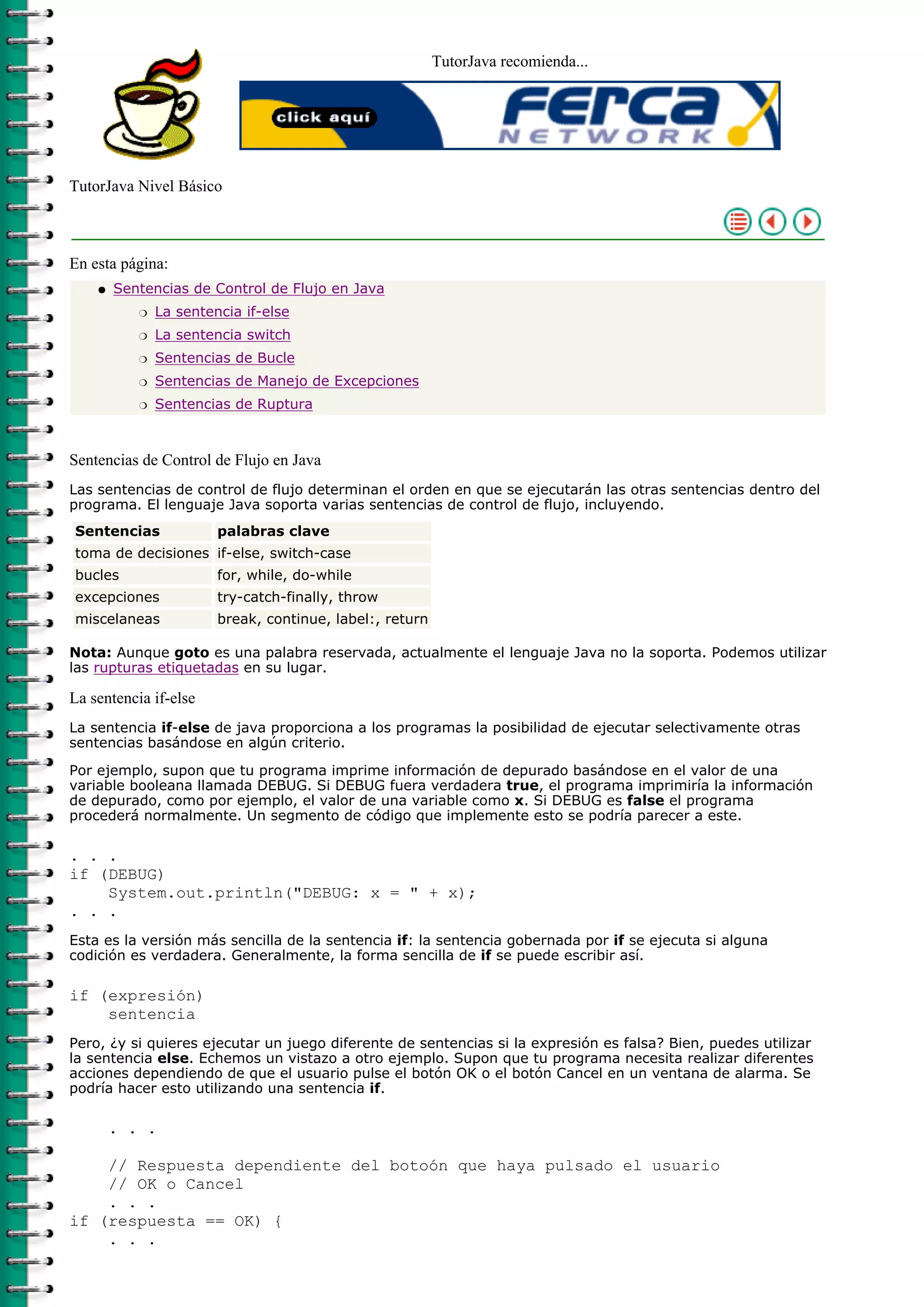 TutorJava recomienda...
TutorJava Nivel Básico
En esta página:
Sentencias de Control de Flujo en Java
La sentencia if-elser
La sentencia switchr
Sentencias de Bucler
Sentencias de Manejo de Excepcionesr
Sentencias de Rupturar
q
Sentencias de Control de Flujo en Java
Las sentencias de control de flujo determinan el orden en que se ejecutarán las otras sentencias dentro del
programa. El lenguaje Java soporta varias sentencias de control de flujo, incluyendo.
Sentencias palabras clave
toma de decisiones if-else, switch-case
bucles for, while, do-while
excepciones try-catch-finally, throw
miscelaneas break, continue, label:, return
Nota: Aunque goto es una palabra reservada, actualmente el lenguaje Java no la soporta. Podemos utilizar
las rupturas etiquetadas en su lugar.
La sentencia if-else
La sentencia if-else de java proporciona a los programas la posibilidad de ejecutar selectivamente otras
sentencias basándose en algún criterio.
Por ejemplo, supon que tu programa imprime información de depurado basándose en el valor de una
variable booleana llamada DEBUG. Si DEBUG fuera verdadera true, el programa imprimiría la información
de depurado, como por ejemplo, el valor de una variable como x. Si DEBUG es false el programa
procederá normalmente. Un segmento de código que implemente esto se podría parecer a este.
. . .
if (DEBUG)
System.out.println("DEBUG: x = " + x);
. . .
Esta es la versión más sencilla de la sentencia if: la sentencia gobernada por if se ejecuta si alguna
codición es verdadera. Generalmente, la forma sencilla de if se puede escribir así.
if (expresión)
sentencia
Pero, ¿y si quieres ejecutar un juego diferente de sentencias si la expresión es falsa? Bien, puedes utilizar
la sentencia else. Echemos un vistazo a otro ejemplo. Supon que tu programa necesita realizar diferentes
acciones dependiendo de que el usuario pulse el botón OK o el botón Cancel en un ventana de alarma. Se
podría hacer esto utilizando una sentencia if.
. . .
// Respuesta dependiente del botoón que haya pulsado el usuario
// OK o Cancel
. . .
if (respuesta == OK) {
. . .
 