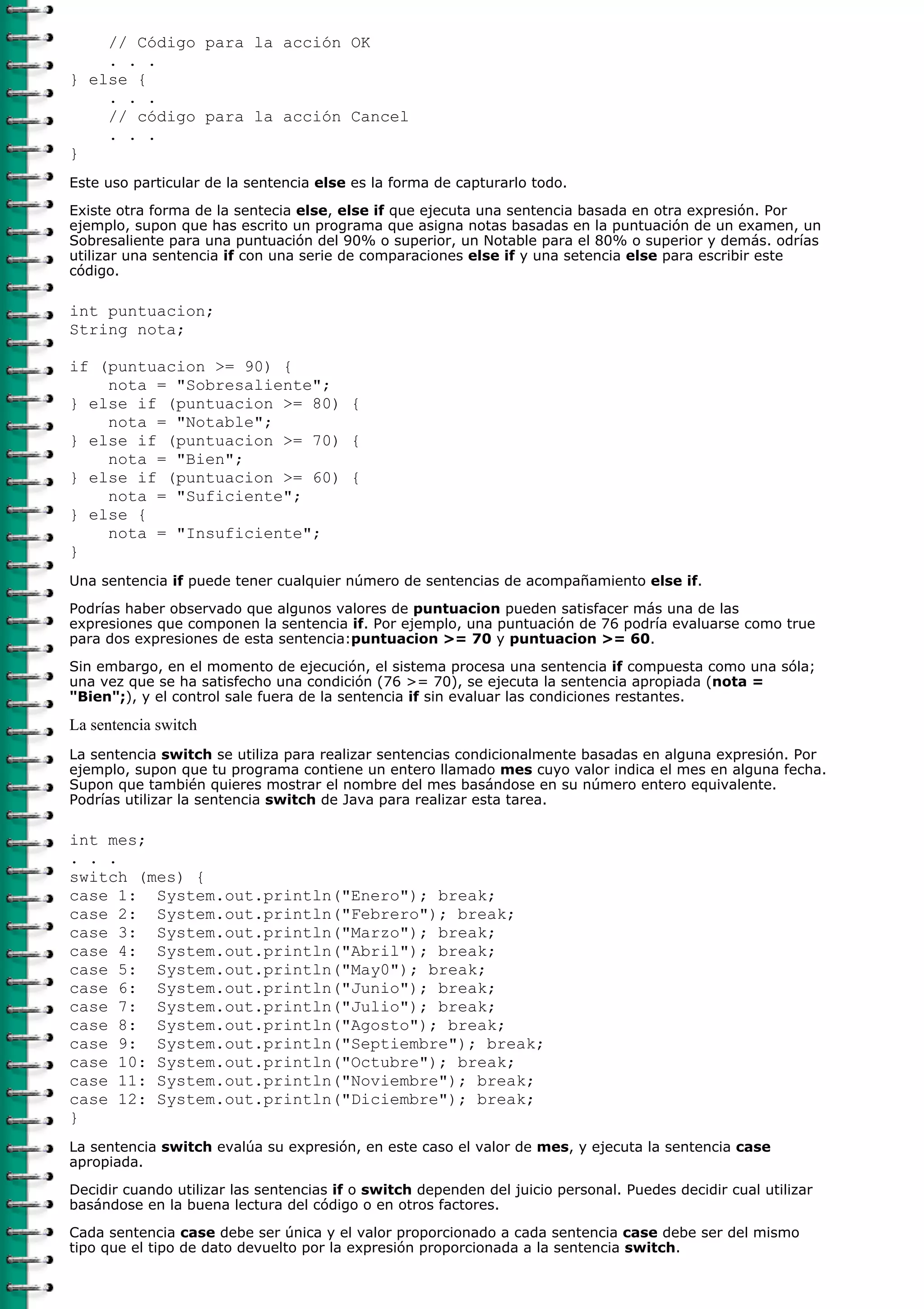 // Código para la acción OK
. . .
} else {
. . .
// código para la acción Cancel
. . .
}
Este uso particular de la sentencia else es la forma de capturarlo todo.
Existe otra forma de la sentecia else, else if que ejecuta una sentencia basada en otra expresión. Por
ejemplo, supon que has escrito un programa que asigna notas basadas en la puntuación de un examen, un
Sobresaliente para una puntuación del 90% o superior, un Notable para el 80% o superior y demás. odrías
utilizar una sentencia if con una serie de comparaciones else if y una setencia else para escribir este
código.
int puntuacion;
String nota;
if (puntuacion >= 90) {
nota = "Sobresaliente";
} else if (puntuacion >= 80) {
nota = "Notable";
} else if (puntuacion >= 70) {
nota = "Bien";
} else if (puntuacion >= 60) {
nota = "Suficiente";
} else {
nota = "Insuficiente";
}
Una sentencia if puede tener cualquier número de sentencias de acompañamiento else if.
Podrías haber observado que algunos valores de puntuacion pueden satisfacer más una de las
expresiones que componen la sentencia if. Por ejemplo, una puntuación de 76 podría evaluarse como true
para dos expresiones de esta sentencia:puntuacion >= 70 y puntuacion >= 60.
Sin embargo, en el momento de ejecución, el sistema procesa una sentencia if compuesta como una sóla;
una vez que se ha satisfecho una condición (76 >= 70), se ejecuta la sentencia apropiada (nota =
"Bien";), y el control sale fuera de la sentencia if sin evaluar las condiciones restantes.
La sentencia switch
La sentencia switch se utiliza para realizar sentencias condicionalmente basadas en alguna expresión. Por
ejemplo, supon que tu programa contiene un entero llamado mes cuyo valor indica el mes en alguna fecha.
Supon que también quieres mostrar el nombre del mes basándose en su número entero equivalente.
Podrías utilizar la sentencia switch de Java para realizar esta tarea.
int mes;
. . .
switch (mes) {
case 1: System.out.println("Enero"); break;
case 2: System.out.println("Febrero"); break;
case 3: System.out.println("Marzo"); break;
case 4: System.out.println("Abril"); break;
case 5: System.out.println("May0"); break;
case 6: System.out.println("Junio"); break;
case 7: System.out.println("Julio"); break;
case 8: System.out.println("Agosto"); break;
case 9: System.out.println("Septiembre"); break;
case 10: System.out.println("Octubre"); break;
case 11: System.out.println("Noviembre"); break;
case 12: System.out.println("Diciembre"); break;
}
La sentencia switch evalúa su expresión, en este caso el valor de mes, y ejecuta la sentencia case
apropiada.
Decidir cuando utilizar las sentencias if o switch dependen del juicio personal. Puedes decidir cual utilizar
basándose en la buena lectura del código o en otros factores.
Cada sentencia case debe ser única y el valor proporcionado a cada sentencia case debe ser del mismo
tipo que el tipo de dato devuelto por la expresión proporcionada a la sentencia switch.
 