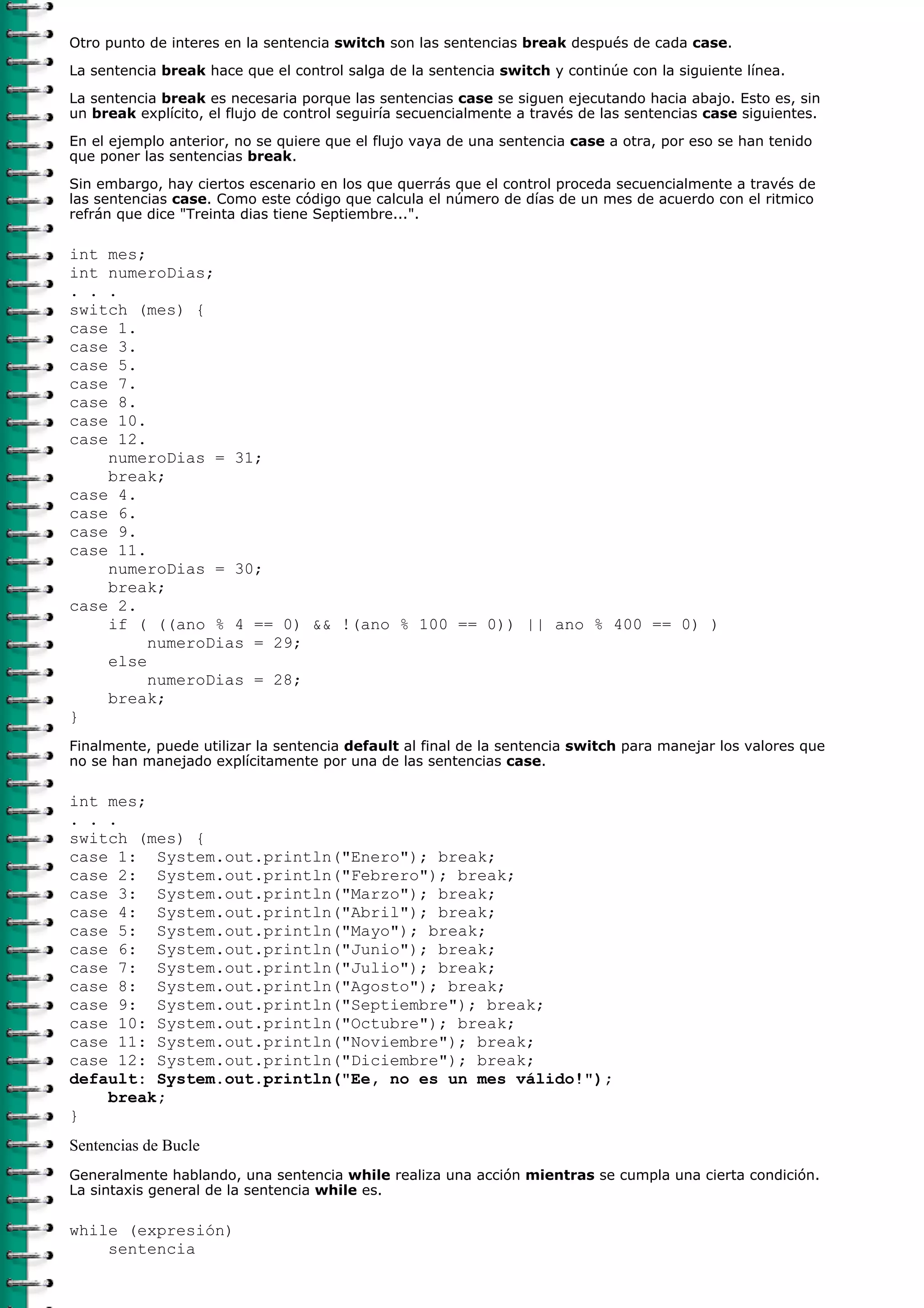 Otro punto de interes en la sentencia switch son las sentencias break después de cada case.
La sentencia break hace que el control salga de la sentencia switch y continúe con la siguiente línea.
La sentencia break es necesaria porque las sentencias case se siguen ejecutando hacia abajo. Esto es, sin
un break explícito, el flujo de control seguiría secuencialmente a través de las sentencias case siguientes.
En el ejemplo anterior, no se quiere que el flujo vaya de una sentencia case a otra, por eso se han tenido
que poner las sentencias break.
Sin embargo, hay ciertos escenario en los que querrás que el control proceda secuencialmente a través de
las sentencias case. Como este código que calcula el número de días de un mes de acuerdo con el ritmico
refrán que dice "Treinta dias tiene Septiembre...".
int mes;
int numeroDias;
. . .
switch (mes) {
case 1.
case 3.
case 5.
case 7.
case 8.
case 10.
case 12.
numeroDias = 31;
break;
case 4.
case 6.
case 9.
case 11.
numeroDias = 30;
break;
case 2.
if ( ((ano % 4 == 0) && !(ano % 100 == 0)) || ano % 400 == 0) )
numeroDias = 29;
else
numeroDias = 28;
break;
}
Finalmente, puede utilizar la sentencia default al final de la sentencia switch para manejar los valores que
no se han manejado explícitamente por una de las sentencias case.
int mes;
. . .
switch (mes) {
case 1: System.out.println("Enero"); break;
case 2: System.out.println("Febrero"); break;
case 3: System.out.println("Marzo"); break;
case 4: System.out.println("Abril"); break;
case 5: System.out.println("Mayo"); break;
case 6: System.out.println("Junio"); break;
case 7: System.out.println("Julio"); break;
case 8: System.out.println("Agosto"); break;
case 9: System.out.println("Septiembre"); break;
case 10: System.out.println("Octubre"); break;
case 11: System.out.println("Noviembre"); break;
case 12: System.out.println("Diciembre"); break;
default: System.out.println("Ee, no es un mes válido!");
break;
}
Sentencias de Bucle
Generalmente hablando, una sentencia while realiza una acción mientras se cumpla una cierta condición.
La sintaxis general de la sentencia while es.
while (expresión)
sentencia
 