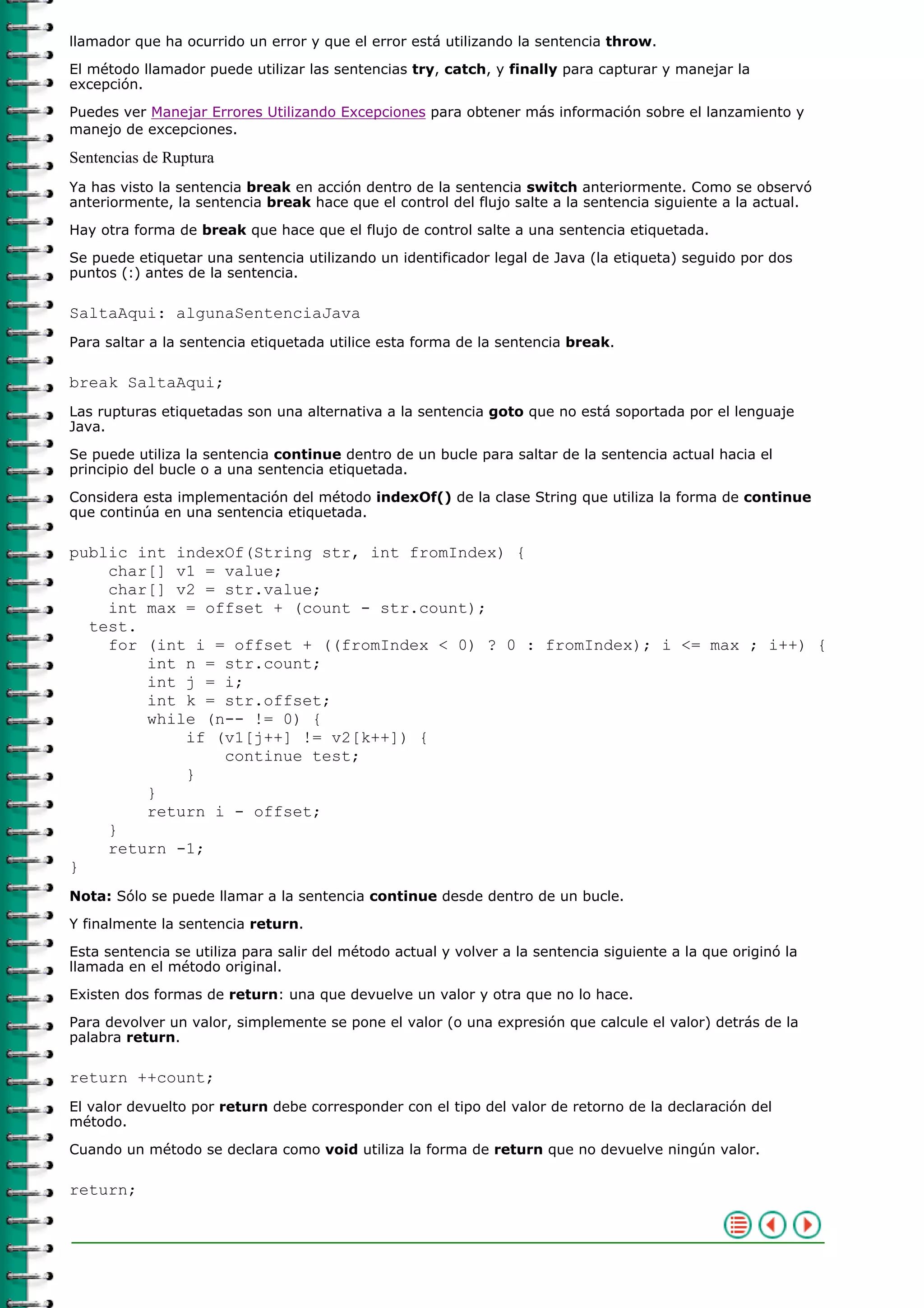 llamador que ha ocurrido un error y que el error está utilizando la sentencia throw.
El método llamador puede utilizar las sentencias try, catch, y finally para capturar y manejar la
excepción.
Puedes ver Manejar Errores Utilizando Excepciones para obtener más información sobre el lanzamiento y
manejo de excepciones.
Sentencias de Ruptura
Ya has visto la sentencia break en acción dentro de la sentencia switch anteriormente. Como se observó
anteriormente, la sentencia break hace que el control del flujo salte a la sentencia siguiente a la actual.
Hay otra forma de break que hace que el flujo de control salte a una sentencia etiquetada.
Se puede etiquetar una sentencia utilizando un identificador legal de Java (la etiqueta) seguido por dos
puntos (:) antes de la sentencia.
SaltaAqui: algunaSentenciaJava
Para saltar a la sentencia etiquetada utilice esta forma de la sentencia break.
break SaltaAqui;
Las rupturas etiquetadas son una alternativa a la sentencia goto que no está soportada por el lenguaje
Java.
Se puede utiliza la sentencia continue dentro de un bucle para saltar de la sentencia actual hacia el
principio del bucle o a una sentencia etiquetada.
Considera esta implementación del método indexOf() de la clase String que utiliza la forma de continue
que continúa en una sentencia etiquetada.
public int indexOf(String str, int fromIndex) {
char[] v1 = value;
char[] v2 = str.value;
int max = offset + (count - str.count);
test.
for (int i = offset + ((fromIndex < 0) ? 0 : fromIndex); i <= max ; i++) {
int n = str.count;
int j = i;
int k = str.offset;
while (n-- != 0) {
if (v1[j++] != v2[k++]) {
continue test;
}
}
return i - offset;
}
return -1;
}
Nota: Sólo se puede llamar a la sentencia continue desde dentro de un bucle.
Y finalmente la sentencia return.
Esta sentencia se utiliza para salir del método actual y volver a la sentencia siguiente a la que originó la
llamada en el método original.
Existen dos formas de return: una que devuelve un valor y otra que no lo hace.
Para devolver un valor, simplemente se pone el valor (o una expresión que calcule el valor) detrás de la
palabra return.
return ++count;
El valor devuelto por return debe corresponder con el tipo del valor de retorno de la declaración del
método.
Cuando un método se declara como void utiliza la forma de return que no devuelve ningún valor.
return;
 