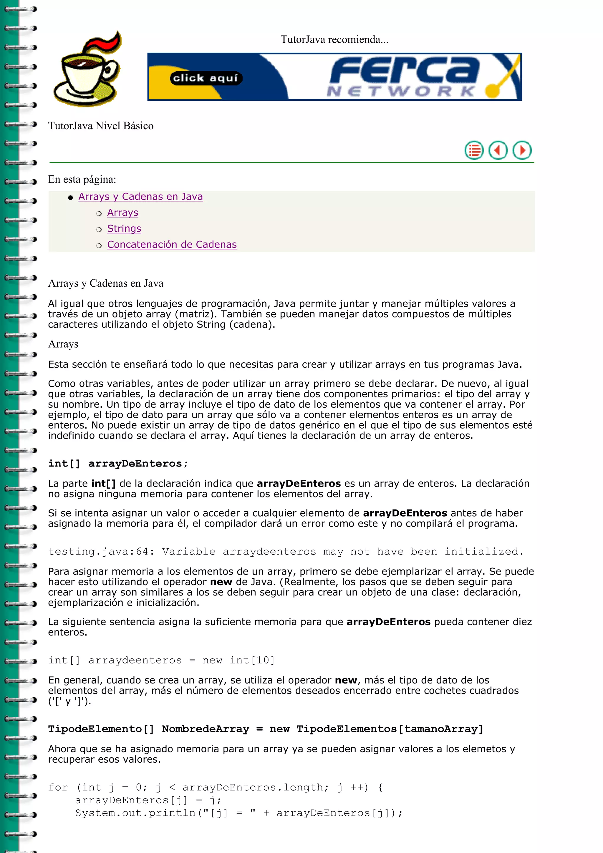 TutorJava recomienda...
TutorJava Nivel Básico
En esta página:
Arrays y Cadenas en Java
Arraysr
Stringsr
Concatenación de Cadenasr
q
Arrays y Cadenas en Java
Al igual que otros lenguajes de programación, Java permite juntar y manejar múltiples valores a
través de un objeto array (matriz). También se pueden manejar datos compuestos de múltiples
caracteres utilizando el objeto String (cadena).
Arrays
Esta sección te enseñará todo lo que necesitas para crear y utilizar arrays en tus programas Java.
Como otras variables, antes de poder utilizar un array primero se debe declarar. De nuevo, al igual
que otras variables, la declaración de un array tiene dos componentes primarios: el tipo del array y
su nombre. Un tipo de array incluye el tipo de dato de los elementos que va contener el array. Por
ejemplo, el tipo de dato para un array que sólo va a contener elementos enteros es un array de
enteros. No puede existir un array de tipo de datos genérico en el que el tipo de sus elementos esté
indefinido cuando se declara el array. Aquí tienes la declaración de un array de enteros.
int[] arrayDeEnteros;
La parte int[] de la declaración indica que arrayDeEnteros es un array de enteros. La declaración
no asigna ninguna memoria para contener los elementos del array.
Si se intenta asignar un valor o acceder a cualquier elemento de arrayDeEnteros antes de haber
asignado la memoria para él, el compilador dará un error como este y no compilará el programa.
testing.java:64: Variable arraydeenteros may not have been initialized.
Para asignar memoria a los elementos de un array, primero se debe ejemplarizar el array. Se puede
hacer esto utilizando el operador new de Java. (Realmente, los pasos que se deben seguir para
crear un array son similares a los se deben seguir para crear un objeto de una clase: declaración,
ejemplarización e inicialización.
La siguiente sentencia asigna la suficiente memoria para que arrayDeEnteros pueda contener diez
enteros.
int[] arraydeenteros = new int[10]
En general, cuando se crea un array, se utiliza el operador new, más el tipo de dato de los
elementos del array, más el número de elementos deseados encerrado entre cochetes cuadrados
('[' y ']').
TipodeElemento[] NombredeArray = new TipodeElementos[tamanoArray]
Ahora que se ha asignado memoria para un array ya se pueden asignar valores a los elemetos y
recuperar esos valores.
for (int j = 0; j < arrayDeEnteros.length; j ++) {
arrayDeEnteros[j] = j;
System.out.println("[j] = " + arrayDeEnteros[j]);
 