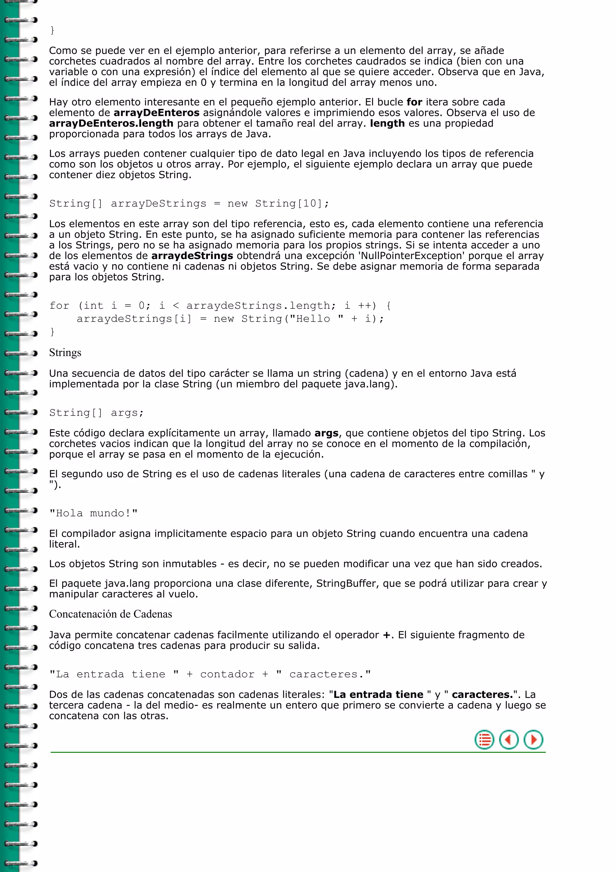 }
Como se puede ver en el ejemplo anterior, para referirse a un elemento del array, se añade
corchetes cuadrados al nombre del array. Entre los corchetes caudrados se indica (bien con una
variable o con una expresión) el índice del elemento al que se quiere acceder. Observa que en Java,
el índice del array empieza en 0 y termina en la longitud del array menos uno.
Hay otro elemento interesante en el pequeño ejemplo anterior. El bucle for itera sobre cada
elemento de arrayDeEnteros asignándole valores e imprimiendo esos valores. Observa el uso de
arrayDeEnteros.length para obtener el tamaño real del array. length es una propiedad
proporcionada para todos los arrays de Java.
Los arrays pueden contener cualquier tipo de dato legal en Java incluyendo los tipos de referencia
como son los objetos u otros array. Por ejemplo, el siguiente ejemplo declara un array que puede
contener diez objetos String.
String[] arrayDeStrings = new String[10];
Los elementos en este array son del tipo referencia, esto es, cada elemento contiene una referencia
a un objeto String. En este punto, se ha asignado suficiente memoria para contener las referencias
a los Strings, pero no se ha asignado memoria para los propios strings. Si se intenta acceder a uno
de los elementos de arraydeStrings obtendrá una excepción 'NullPointerException' porque el array
está vacio y no contiene ni cadenas ni objetos String. Se debe asignar memoria de forma separada
para los objetos String.
for (int i = 0; i < arraydeStrings.length; i ++) {
arraydeStrings[i] = new String("Hello " + i);
}
Strings
Una secuencia de datos del tipo carácter se llama un string (cadena) y en el entorno Java está
implementada por la clase String (un miembro del paquete java.lang).
String[] args;
Este código declara explícitamente un array, llamado args, que contiene objetos del tipo String. Los
corchetes vacios indican que la longitud del array no se conoce en el momento de la compilación,
porque el array se pasa en el momento de la ejecución.
El segundo uso de String es el uso de cadenas literales (una cadena de caracteres entre comillas " y
").
"Hola mundo!"
El compilador asigna implicitamente espacio para un objeto String cuando encuentra una cadena
literal.
Los objetos String son inmutables - es decir, no se pueden modificar una vez que han sido creados.
El paquete java.lang proporciona una clase diferente, StringBuffer, que se podrá utilizar para crear y
manipular caracteres al vuelo.
Concatenación de Cadenas
Java permite concatenar cadenas facilmente utilizando el operador +. El siguiente fragmento de
código concatena tres cadenas para producir su salida.
"La entrada tiene " + contador + " caracteres."
Dos de las cadenas concatenadas son cadenas literales: "La entrada tiene " y " caracteres.". La
tercera cadena - la del medio- es realmente un entero que primero se convierte a cadena y luego se
concatena con las otras.
 