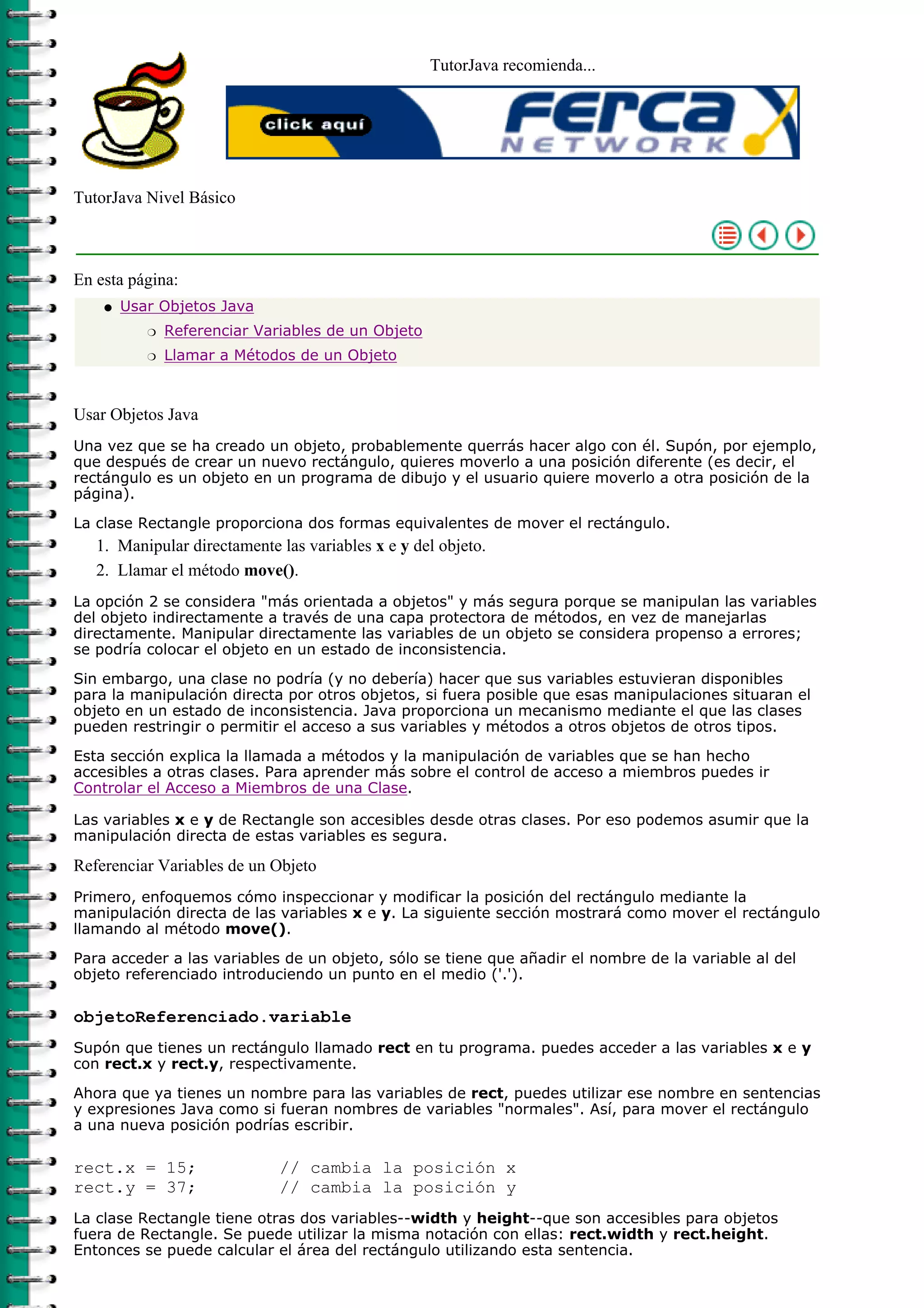 TutorJava recomienda...
TutorJava Nivel Básico
En esta página:
Usar Objetos Java
Referenciar Variables de un Objetor
Llamar a Métodos de un Objetor
q
Usar Objetos Java
Una vez que se ha creado un objeto, probablemente querrás hacer algo con él. Supón, por ejemplo,
que después de crear un nuevo rectángulo, quieres moverlo a una posición diferente (es decir, el
rectángulo es un objeto en un programa de dibujo y el usuario quiere moverlo a otra posición de la
página).
La clase Rectangle proporciona dos formas equivalentes de mover el rectángulo.
Manipular directamente las variables x e y del objeto.1.
Llamar el método move().2.
La opción 2 se considera "más orientada a objetos" y más segura porque se manipulan las variables
del objeto indirectamente a través de una capa protectora de métodos, en vez de manejarlas
directamente. Manipular directamente las variables de un objeto se considera propenso a errores;
se podría colocar el objeto en un estado de inconsistencia.
Sin embargo, una clase no podría (y no debería) hacer que sus variables estuvieran disponibles
para la manipulación directa por otros objetos, si fuera posible que esas manipulaciones situaran el
objeto en un estado de inconsistencia. Java proporciona un mecanismo mediante el que las clases
pueden restringir o permitir el acceso a sus variables y métodos a otros objetos de otros tipos.
Esta sección explica la llamada a métodos y la manipulación de variables que se han hecho
accesibles a otras clases. Para aprender más sobre el control de acceso a miembros puedes ir
Controlar el Acceso a Miembros de una Clase.
Las variables x e y de Rectangle son accesibles desde otras clases. Por eso podemos asumir que la
manipulación directa de estas variables es segura.
Referenciar Variables de un Objeto
Primero, enfoquemos cómo inspeccionar y modificar la posición del rectángulo mediante la
manipulación directa de las variables x e y. La siguiente sección mostrará como mover el rectángulo
llamando al método move().
Para acceder a las variables de un objeto, sólo se tiene que añadir el nombre de la variable al del
objeto referenciado introduciendo un punto en el medio ('.').
objetoReferenciado.variable
Supón que tienes un rectángulo llamado rect en tu programa. puedes acceder a las variables x e y
con rect.x y rect.y, respectivamente.
Ahora que ya tienes un nombre para las variables de rect, puedes utilizar ese nombre en sentencias
y expresiones Java como si fueran nombres de variables "normales". Así, para mover el rectángulo
a una nueva posición podrías escribir.
rect.x = 15; // cambia la posición x
rect.y = 37; // cambia la posición y
La clase Rectangle tiene otras dos variables--width y height--que son accesibles para objetos
fuera de Rectangle. Se puede utilizar la misma notación con ellas: rect.width y rect.height.
Entonces se puede calcular el área del rectángulo utilizando esta sentencia.
 